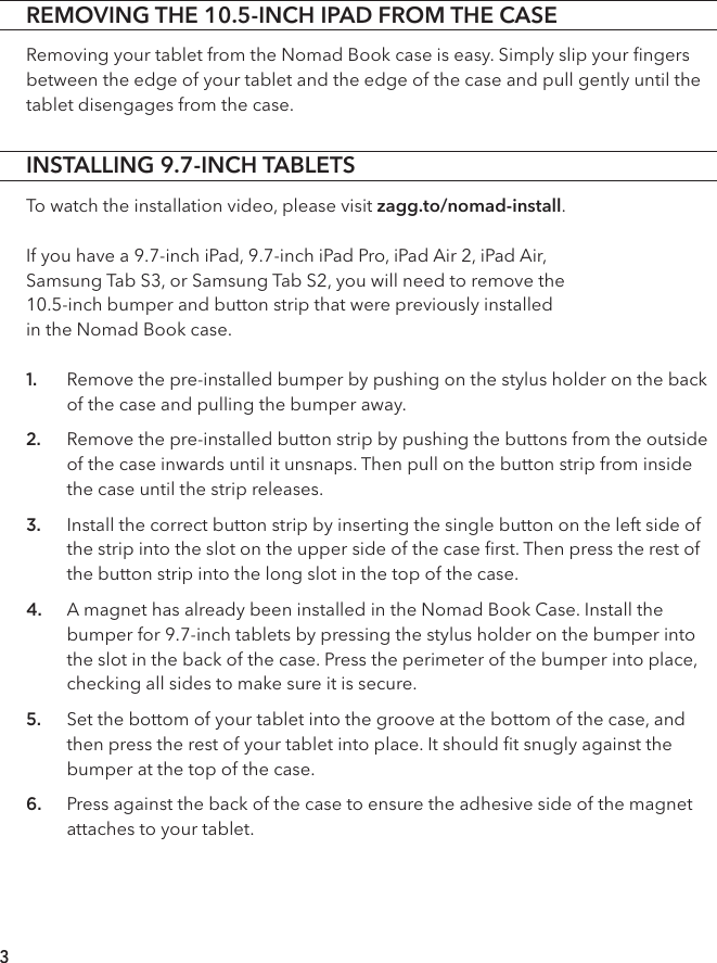 INSTALLING 9.7-INCH TABLETSTo watch the installation video, please visit zagg.to/nomad-install.If you have a 9.7-inch iPad, 9.7-inch iPad Pro, iPad Air 2, iPad Air,  Samsung Tab S3, or Samsung Tab S2, you will need to remove the  10.5-inch bumper and button strip that were previously installed  in the Nomad Book case. 1. Remove the pre-installed bumper by pushing on the stylus holder on the back of the case and pulling the bumper away.2. Remove the pre-installed button strip by pushing the buttons from the outside of the case inwards until it unsnaps. Then pull on the button strip from inside the case until the strip releases. 3. Install the correct button strip by inserting the single button on the left side of the strip into the slot on the upper side of the case ﬁrst. Then press the rest of the button strip into the long slot in the top of the case.4. A magnet has already been installed in the Nomad Book Case. Install the bumper for 9.7-inch tablets by pressing the stylus holder on the bumper into the slot in the back of the case. Press the perimeter of the bumper into place, checking all sides to make sure it is secure. 5. Set the bottom of your tablet into the groove at the bottom of the case, and then press the rest of your tablet into place. It should ﬁt snugly against the bumper at the top of the case.6. Press against the back of the case to ensure the adhesive side of the magnet attaches to your tablet.3REMOVING THE 10.5-INCH IPAD FROM THE CASERemoving your tablet from the Nomad Book case is easy. Simply slip your ﬁngers between the edge of your tablet and the edge of the case and pull gently until the tablet disengages from the case.