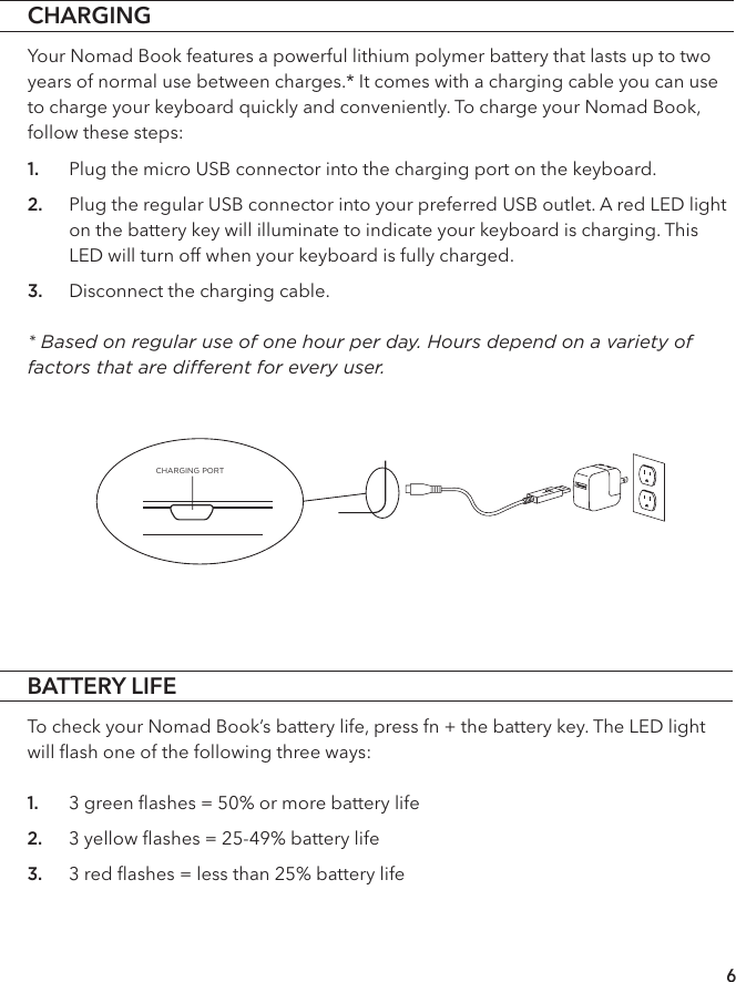 BATTERY LIFETo check your Nomad Book’s battery life, press fn + the battery key. The LED light will ﬂash one of the following three ways:1. 3 green ﬂashes = 50% or more battery life 2. 3 yellow ﬂashes = 25-49% battery life 3. 3 red ﬂashes = less than 25% battery lifeCHARGINGYour Nomad Book features a powerful lithium polymer battery that lasts up to two years of normal use between charges.* It comes with a charging cable you can use to charge your keyboard quickly and conveniently. To charge your Nomad Book, follow these steps: 1. Plug the micro USB connector into the charging port on the keyboard.2. Plug the regular USB connector into your preferred USB outlet. A red LED light on the battery key will illuminate to indicate your keyboard is charging. This LED will turn off when your keyboard is fully charged. 3. Disconnect the charging cable. * Based on regular use of one hour per day. Hours depend on a variety of factors that are dierent for every user. 6CHARGING PORT