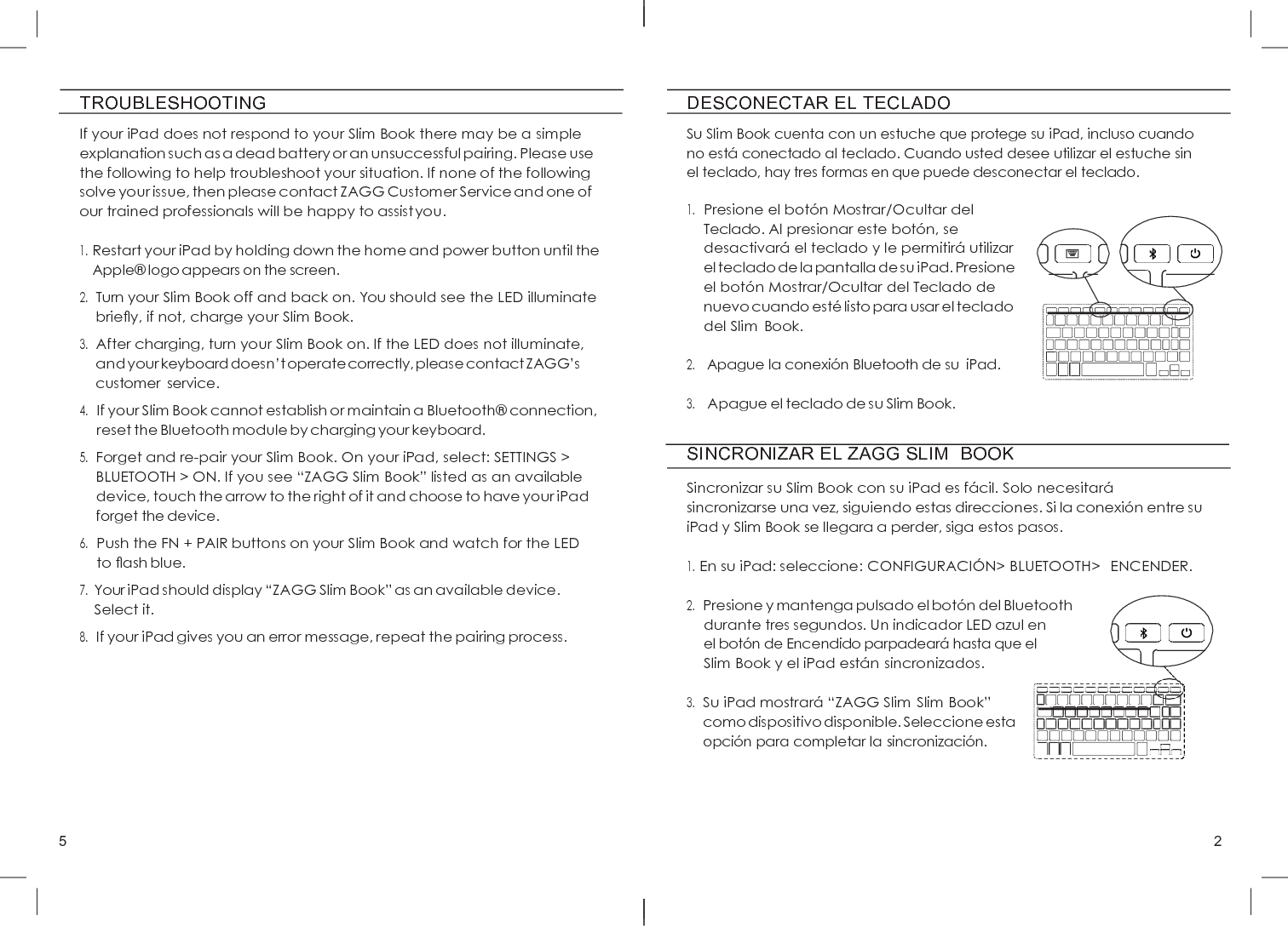 5 2     TROUBLESHOOTING If your iPad does not respond to your Slim Book there may be a simple explanation such as a dead battery or an unsuccessful pairing. Please use the following to help troubleshoot your situation. If none of the following solve your issue, then please contact ZAGG Customer Service and one of our trained professionals will be happy to assist you.  1. Restart your iPad by holding down the home and power button until the Apple®  logo appears on the screen. 2. Turn your Slim Book off and back on. You should see the LED illuminate brieﬂy, if not, charge your Slim Book. 3. After charging, turn your Slim Book on. If the LED does not illuminate, and your keyboard doesn’t operate correctly, please contact ZAGG’s customer  service. 4. If your Slim Book cannot establish or maintain a Bluetooth®  connection, reset the Bluetooth module by charging your keyboard. 5. Forget and re-pair your Slim Book. On your iPad, select: SETTINGS &gt; BLUETOOTH &gt; ON. If you see “ZAGG Slim Book” listed as an available device, touch the arrow to the right of it and choose to have your iPad forget the device. 6. Push the FN + PAIR buttons on your Slim Book and watch for the LED to ﬂash blue. 7. Your iPad should display “ZAGG Slim Book” as an available device. Select it. 8. If your iPad gives you an error message, repeat the pairing process. DESCONECTAR EL TECLADO  Su Slim Book cuenta con un estuche que protege su iPad, incluso cuando no está  conectado al teclado. Cuando usted desee utilizar el estuche sin el teclado, hay tres formas en que puede desconectar el teclado.  1. Presione el botó n Mostrar/Ocultar del Teclado. Al presionar este botó n, se desactivará  el teclado y le permitirá  utilizar el teclado de la pantalla de su iPad. Presione el botó n Mostrar/Ocultar del Teclado de nuevo cuando esté  listo para usar el teclado del Slim Book.  2. Apague la conexió n Bluetooth de su  iPad.  3. Apague el teclado de su Slim Book.  SINCRONIZAR EL ZAGG SLIM  BOOK  Sincronizar su Slim Book con su iPad es fá cil. Solo necesitará  sincronizarse una vez, siguiendo estas direcciones. Si la conexió n entre su iPad y Slim Book se llegara a perder, siga estos pasos.  1. En su iPad: seleccione: CONFIGURACIÓ N&gt; BLUETOOTH&gt;  ENCENDER.  2. Presione y mantenga pulsado el botó n del Bluetooth durante tres segundos. Un indicador LED azul en el botó n de Encendido parpadeará  hasta que el     Slim Book y el iPad está n sincronizados.  3. Su iPad mostrará “ZAGG Slim Slim Book”     como dispositivo disponible. Seleccione esta opció n para completar la sincronización.                 