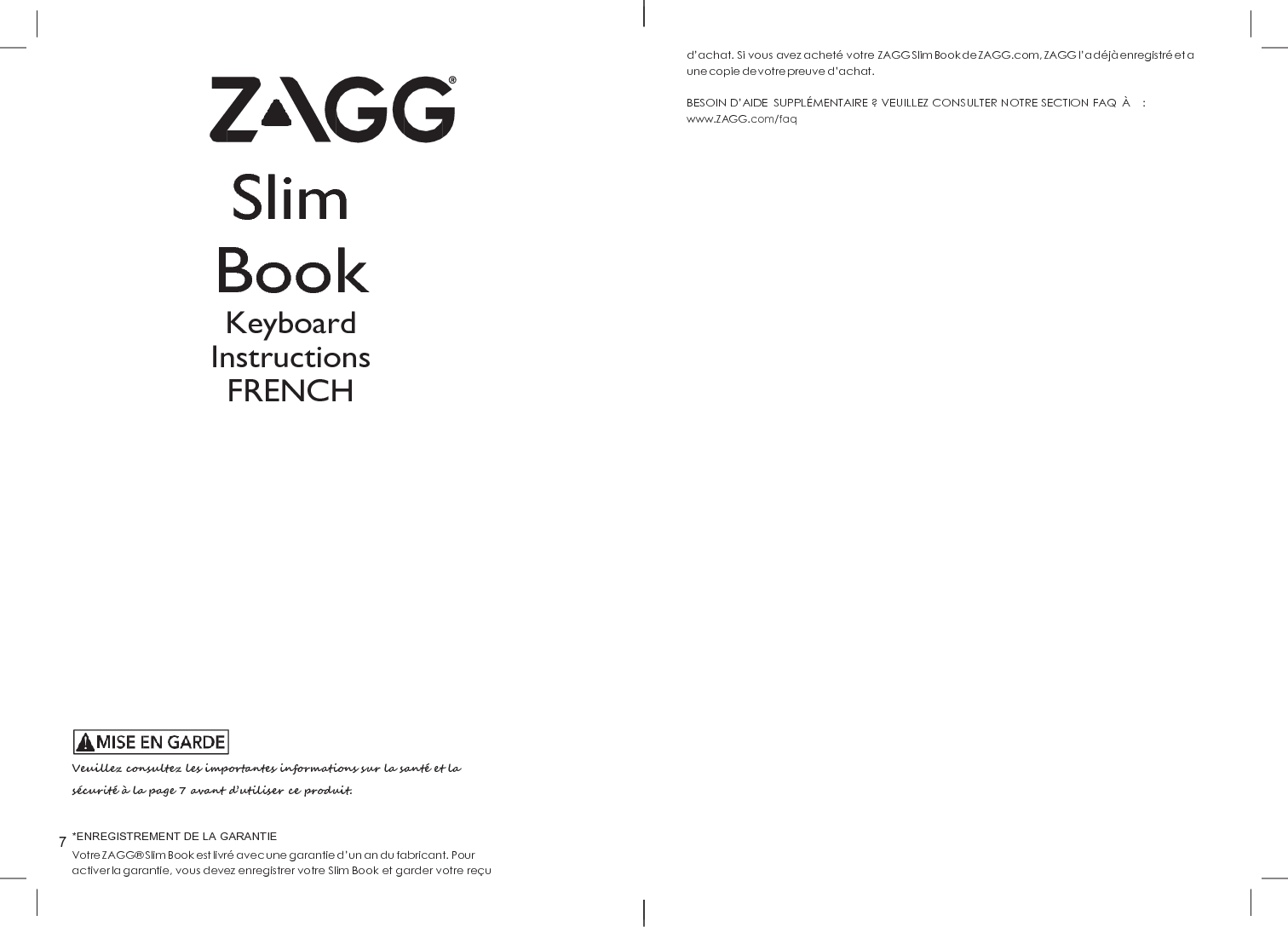 7     Slim Book Keyboard Instructions FRENCH                 Veuillez consultez les importantes informations sur la santé et la sécurité à  la page 7 avant d’utiliser ce produit.  *ENREGISTREMENT DE LA GARANTIE Votre ZAGG®  Slim Book est livré  avec une garantie d’un an du fabricant. Pour activer la garantie, vous devez enregistrer votre Slim Book et garder votre reç u d’achat. Si vous avez acheté votre ZAGG Slim Book de ZAGG.com, ZAGG l’a déjà  enregistré  et a une copie de votre preuve d’achat.  BESOIN D’AIDE  SUPPLÉMENTAIRE ? VEUILLEZ CONSULTER NOTRE SECTION FAQ  À     : www.ZAGG.com/faq 