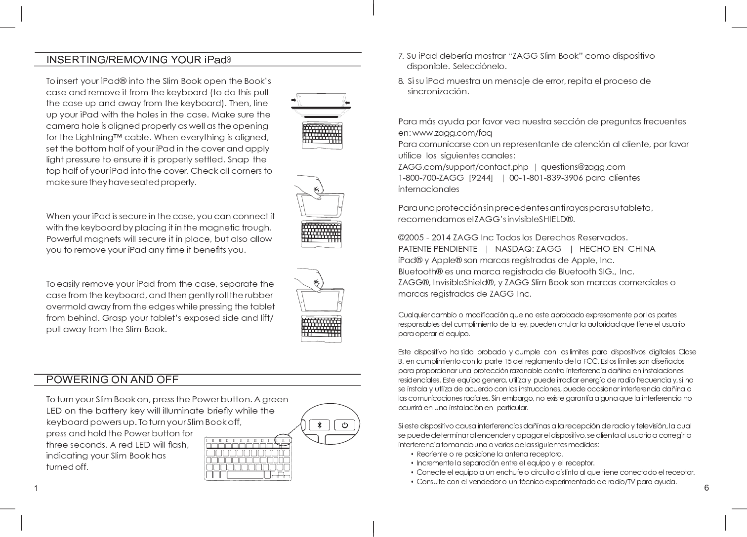 1 6          INSERTING/REMOVING YOUR iPad®   To insert your iPad®  into the Slim Book open the Book’s case and remove it from the keyboard (to do this pull the case up and away from the keyboard). Then, line up your iPad with the holes in the case. Make sure the camera hole is aligned properly as well as the opening for the Lightning™ cable. When everything is aligned, set the bottom half of your iPad in the cover and apply light pressure to ensure it is properly settled. Snap the top half of your iPad into the cover. Check all corners to make sure they have seated properly.   When your iPad is secure in the case, you can connect it with the keyboard by placing it in the magnetic trough. Powerful magnets will secure it in place, but also allow you to remove your iPad any time it beneﬁts you.   To easily remove your iPad from the case, separate the case from the keyboard, and then gently roll the rubber overmold away from the edges while pressing the tablet from behind. Grasp your tablet’s exposed side and lift/ pull away from the Slim Book.        POWERING ON AND OFF  To turn your Slim Book on, press the Power button. A green LED on the battery key will illuminate brieﬂy while the keyboard powers up. To turn your Slim Book off, press and hold the Power button for          three seconds. A red LED will ﬂash,            indicating your Slim Book has turned off.                    7. Su iPad debería mostrar “ZAGG Slim Book” como dispositivo disponible. Selecció nelo. 8. Si su iPad muestra un mensaje de error, repita el proceso de sincronizació n.   Para má s ayuda por favor vea nuestra secció n de preguntas frecuentes en: www.zagg.com/faq Para comunicarse con un representante de atenció n al cliente, por favor utilice  los  siguientes canales: ZAGG.com/support/contact.php  | questions@zagg.com 1-800-700-ZAGG  [9244]   |  00-1-801-839-3906 para clientes internacionales  Para una protecció n sin precedentes anti rayas para su tableta, recomendamos el ZAGG’s invisibleSHIELD® . © 2005 - 2014 ZAGG Inc Todos los Derechos Reservados. PATENTE PENDIENTE   |   NASDAQ: ZAGG   |   HECHO EN  CHINA iPad®  y Apple®  son marcas registradas de Apple, Inc. Bluetooth®  es una marca registrada de Bluetooth SIG., Inc. ZAGG® , InvisibleShield® , y ZAGG Slim Book son marcas comerciales o marcas registradas de ZAGG Inc.  Cualquier cambio o modiﬁcación que no este aprobado expresamente por las partes responsables del cumplimiento de la ley, pueden anular la autoridad que tiene el usuario para operar el equipo.  Este  dispositivo  ha sido  probado  y cumple  con  los limites  para  dispositivos  digitales  Clase B, en cumplimiento con la parte 15 del reglamento de la FCC. Estos limites son diseñados para proporcionar una protección razonable contra interferencia dañina en instalaciones residenciales. Este equipo genera, utiliza y puede irradiar energía de radio frecuencia y, si no se instala y utiliza de acuerdo con las instrucciones, puede ocasionar interferencia dañina a las comunicaciones radiales. Sin embargo, no existe garantía alguna que la interferencia no ocurrirá en una instalación en  particular.  Si este dispositivo causa interferencias dañinas a la recepción de radio y televisión, la cual se puede determinar al encender y apagar el dispositivo, se alienta al usuario a corregir la interferencia tomando una o varias de las siguientes medidas: • Reoriente o re posicione la antena receptora. • Incremente la separación entre el equipo y el receptor. • Conecte el equipo a un enchufe o circuito distinto al que tiene conectado el receptor. • Consulte con el vendedor o un técnico experimentado de radio/TV para ayuda.         