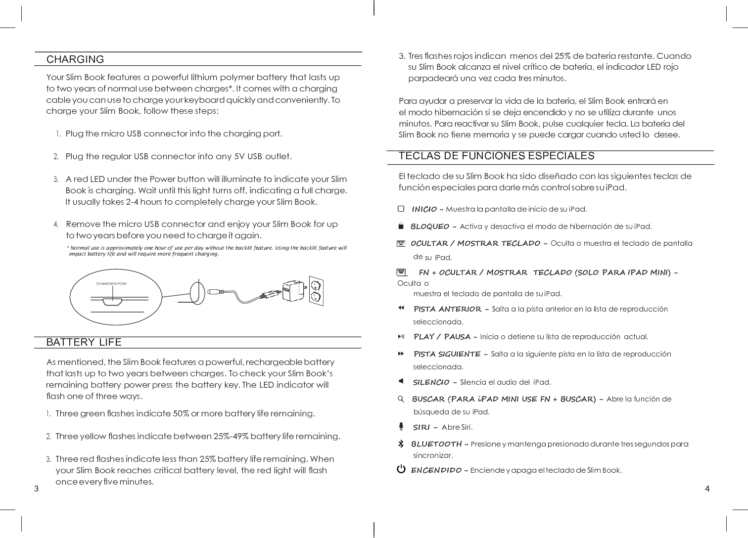 3 4          CHARGING  Your Slim Book features a powerful lithium polymer battery that lasts up to two years of normal use between charges*. It comes with a charging cable you can use to charge your keyboard quickly and conveniently. To charge your Slim Book, follow these steps:  1. Plug the micro USB connector into the charging port.  2. Plug the regular USB connector into any 5V USB outlet.  3. A red LED under the Power button will illuminate to indicate your Slim Book is charging. Wait until this light turns off, indicating a full charge. It usually takes 2-4 hours to completely charge your Slim Book.  4. Remove the micro USB connector and enjoy your Slim Book for up to two years before you need to charge it again. * Normal use is approximately one hour of use per day without the backlit feature. Using the backlit feature will impact battery life and will require more frequent charging.      BATTERY  LIFE  As mentioned, the Slim Book features a powerful, rechargeable battery that lasts up to two years between charges. To check your Slim Book’s remaining battery power press the battery key. The LED indicator will ﬂash one of three ways. 1. Three green ﬂashes indicate 50% or more battery life remaining.  2. Three yellow ﬂashes indicate between 25%-49% battery life remaining.  3. Three red ﬂashes indicate less than 25% battery life remaining. When your Slim Book reaches critical battery level, the red light will ﬂash once every ﬁve minutes. 3. Tres ﬂashes rojos indican  menos del 25% de batería restante. Cuando su Slim Book alcanza el nivel crítico de batería, el indicador LED rojo parpadeará  una vez cada tres minutos.  Para ayudar a preservar la vida de la batería, el Slim Book entrará  en  el modo hibernació n si se deja encendido y no se utiliza durante  unos minutos. Para reactivar su Slim Book, pulse cualquier tecla. La batería del Slim Book no tiene memoria y se puede cargar cuando usted lo  desee. TECLAS DE FUNCIONES ESPECIALES  El teclado de su Slim Book ha sido diseñ ado con las siguientes teclas de funció n especiales para darle má s control sobre su iPad.     INICIO - Muestra la pantalla de inicio de su iPad.   BLOQUEO - Activa y desactiva el modo de hibernació n de su iPad.   OCULTAR / MOSTRAR TECLADO - Oculta o muestra el teclado de pantalla de su iPad.         FN + OCULTAR / MOSTRAR  TECLADO (SOLO PARA IPAD MINI) - Oculta o muestra el teclado de pantalla de su iPad. PISTA ANTERIOR - Salta a la pista anterior en la lista de reproducció n seleccionada. PLAY / PAUSA - Inicia o detiene su lista de reproducció n  actual. PISTA SIGUIENTE - Salta a la siguiente pista en la lista de reproducció n seleccionada. SILENCIO - Silencia el audio del  iPad.    BUSCAR (PARA iPAD MINI USE FN + BUSCAR) - Abre la funció n de búsqueda de su iPad. SIRI - Abre Siri.   BLUETOOTH - Presione y mantenga presionado durante tres segundos para sincronizar.   ENCENDIDO - Enciende y apaga el teclado de Slim Book. CHARGING PORT 