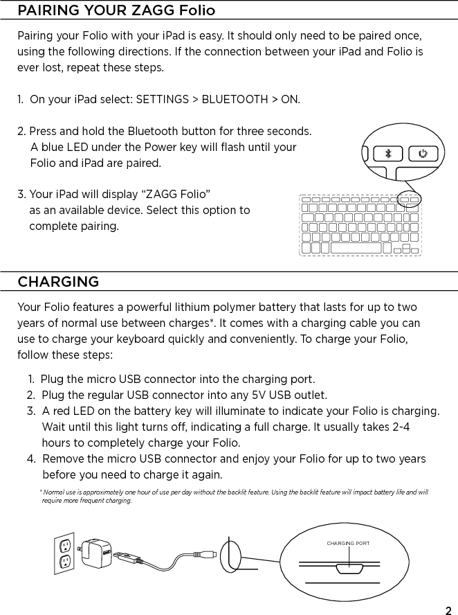 2CHARGINGYour Folio features a powerful lithium polymer battery that lasts for up to two years of normal use between charges*. It comes with a charging cable you can use to charge your keyboard quickly and conveniently. To charge your Folio, follow these steps:    1.  Plug the micro USB connector into the charging port.   2.   Plug the regular USB connector into any 5V USB outlet.    3.   A red LED on the battery key will illuminate to indicate your Folio is charging. Wait until this light turns o, indicating a full charge. It usually takes 2-4 hours to completely charge your Folio.   4.   Remove the micro USB connector and enjoy your Folio for up to two years before you need to charge it again.               *  Normal use is approximately one hour of use per day without the backlit feature. Using the backlit feature will impact battery life and will require more frequent charging.CHARGING PORTPAIRING YOUR ZAGG FolioPairing your Folio with your iPad is easy. It should only need to be paired once, using the following directions. If the connection between your iPad and Folio is ever lost, repeat these steps.1.   On your iPad select: SETTINGS &gt; BLUETOOTH &gt; ON.2.  Press and hold the Bluetooth button for three seconds. A blue LED under the Power key will ﬂash until your Folio and iPad are paired.3.  Your iPad will display “ZAGG Folio”  as an available device. Select this option to  complete pairing.