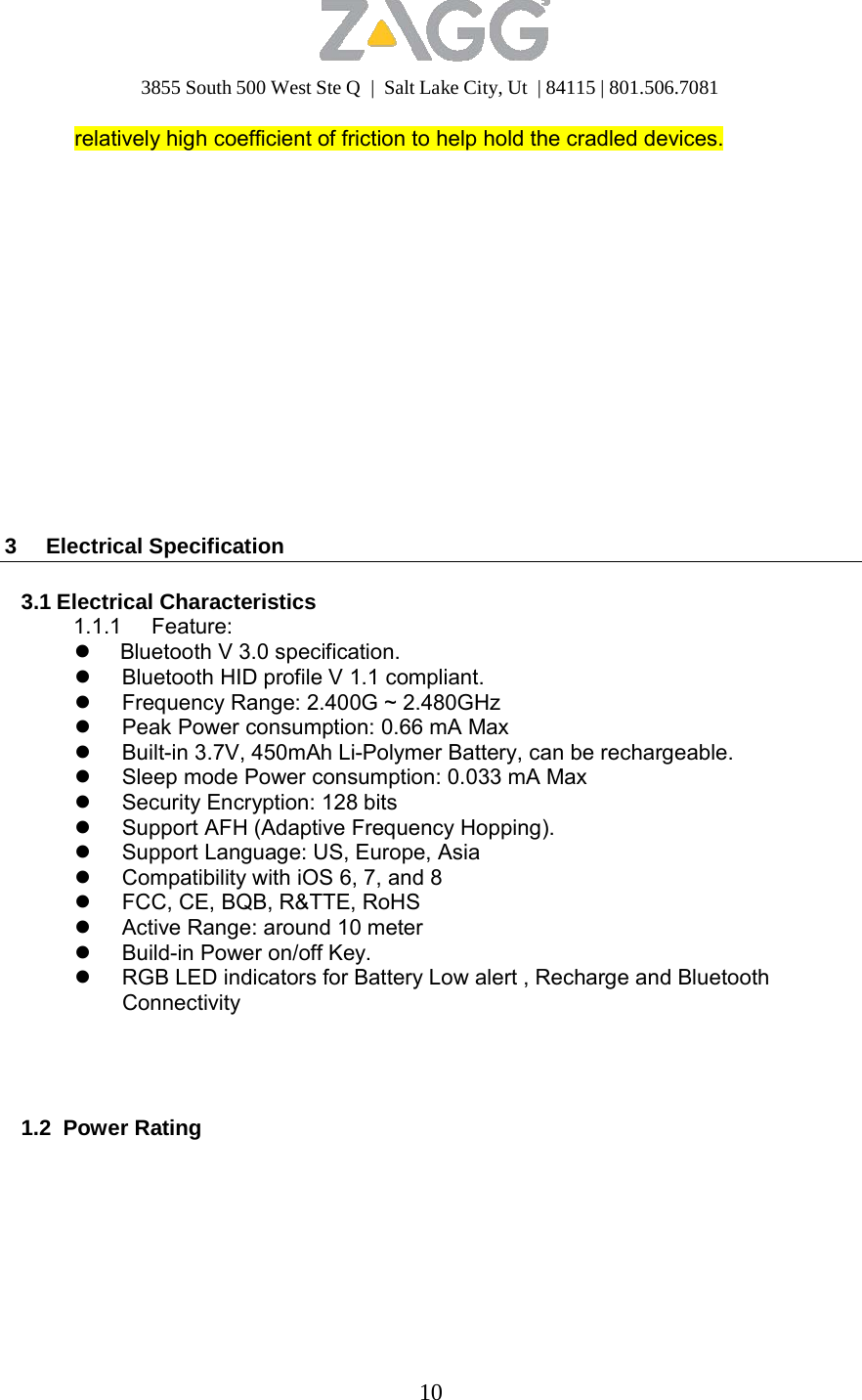 3855 South 500 West Ste Q  |  Salt Lake City, Ut  | 84115 | 801.506.7081 10   relatively high coefficient of friction to help hold the cradled devices.                    3 Electrical Specification   3.1 Electrical Characteristics 1.1.1 Feature:  Bluetooth V 3.0 specification.  Bluetooth HID profile V 1.1 compliant.  Frequency Range: 2.400G ~ 2.480GHz  Peak Power consumption: 0.66 mA Max  Built-in 3.7V, 450mAh Li-Polymer Battery, can be rechargeable.  Sleep mode Power consumption: 0.033 mA Max  Security Encryption: 128 bits  Support AFH (Adaptive Frequency Hopping).  Support Language: US, Europe, Asia  Compatibility with iOS 6, 7, and 8  FCC, CE, BQB, R&amp;TTE, RoHS  Active Range: around 10 meter  Build-in Power on/off Key.  RGB LED indicators for Battery Low alert , Recharge and Bluetooth Connectivity      1.2 Power Rating 