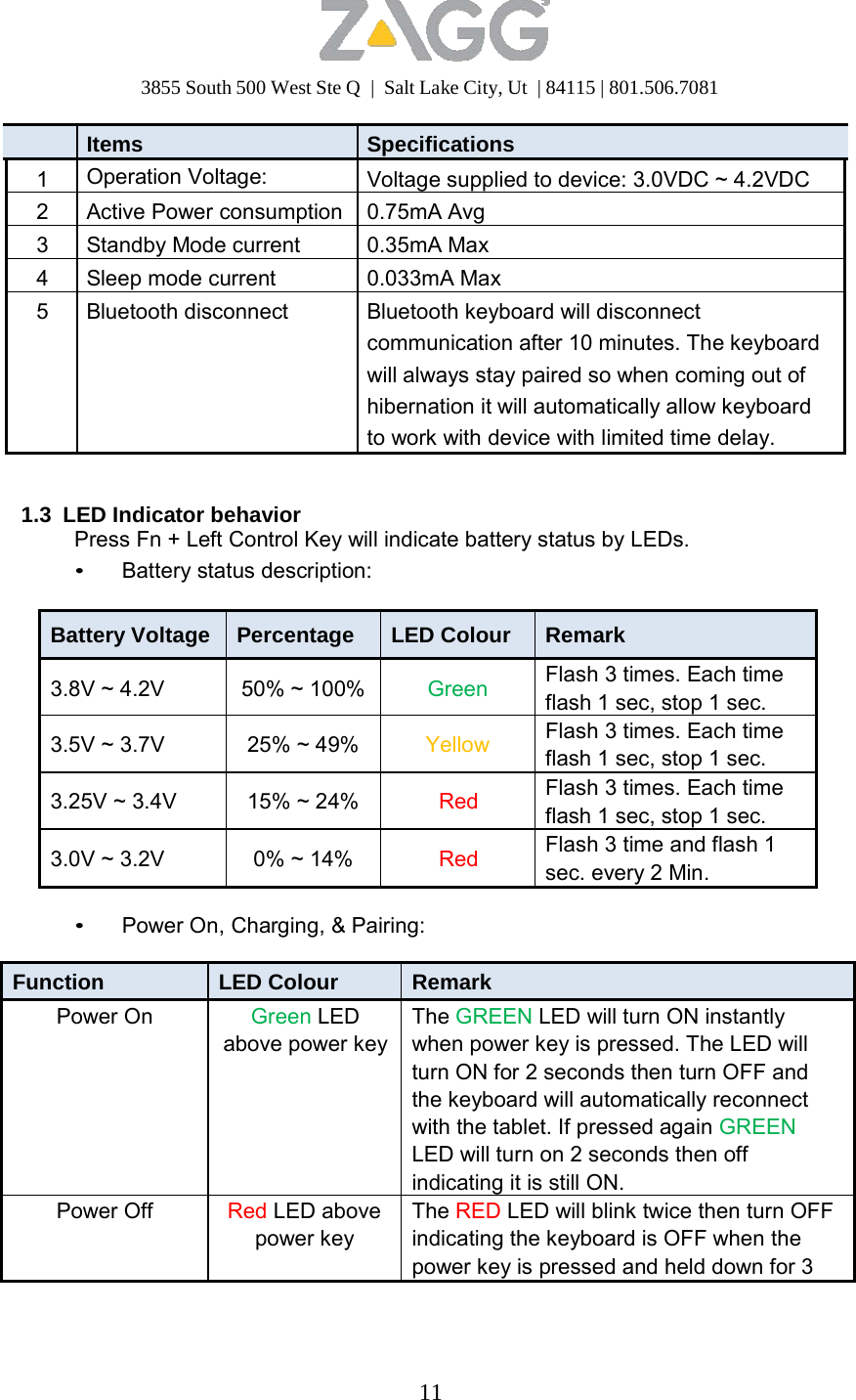 3855 South 500 West Ste Q  |  Salt Lake City, Ut  | 84115 | 801.506.7081 11    Items Specifications1 Operation Voltage: Voltage supplied to device: 3.0VDC ~ 4.2VDC 2 Active Power consumption 0.75mA Avg3 Standby Mode current 0.35mA Max4 Sleep mode current 0.033mA Max5 Bluetooth disconnect Bluetooth keyboard will disconnect communication after 10 minutes. The keyboard will always stay paired so when coming out of hibernation it will automatically allow keyboard to work with device with limited time delay.   1.3  LED Indicator behavior Press Fn + Left Control Key will indicate battery status by LEDs. • Battery status description:   Battery Voltage  Percentage LED Colour Remark  3.8V ~ 4.2V  50% ~ 100% Green Flash 3 times. Each time flash 1 sec, stop 1 sec.  3.5V ~ 3.7V  25% ~ 49% Yellow Flash 3 times. Each time flash 1 sec, stop 1 sec.  3.25V ~ 3.4V  15% ~ 24% Red Flash 3 times. Each time flash 1 sec, stop 1 sec.  3.0V ~ 3.2V  0% ~ 14% Red Flash 3 time and flash 1 sec. every 2 Min.  • Power On, Charging, &amp; Pairing:  Function LED Colour Remark Power On Green LED above power keyThe GREEN LED will turn ON instantly when power key is pressed. The LED will turn ON for 2 seconds then turn OFF and the keyboard will automatically reconnect with the tablet. If pressed again GREEN LED will turn on 2 seconds then off indicatingit is still ON.Power Off Red LED above power key The RED LED will blink twice then turn OFF indicating the keyboard is OFF when the power key is pressed and held down for 3 