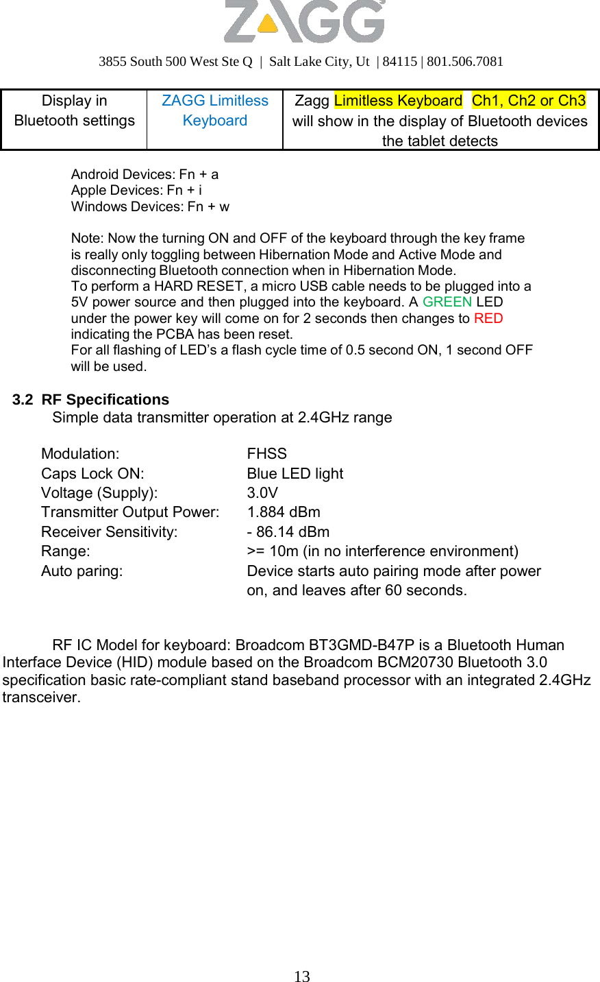 3855 South 500 West Ste Q  |  Salt Lake City, Ut  | 84115 | 801.506.7081 13   Display in Bluetooth settingsZAGG Limitless Keyboard ZaggLimitless KeyboardCh1, Ch2 or Ch3will show in the display of Bluetooth devices the tablet detects  Android Devices: Fn + a Apple Devices: Fn + i Windows Devices: Fn + w  Note: Now the turning ON and OFF of the keyboard through the key frame is really only toggling between Hibernation Mode and Active Mode and disconnecting Bluetooth connection when in Hibernation Mode. To perform a HARD RESET, a micro USB cable needs to be plugged into a 5V power source and then plugged into the keyboard. A GREEN LED under the power key will come on for 2 seconds then changes to RED indicating the PCBA has been reset. For all flashing of LED’s a flash cycle time of 0.5 second ON, 1 second OFF will be used.  3.2 RF Specifications Simple data transmitter operation at 2.4GHz range  Modulation: FHSS Caps Lock ON: Blue LED lightVoltage (Supply): 3.0VTransmitter Output Power: 1.884 dBmReceiver Sensitivity: - 86.14 dBmRange: &gt;= 10m (in no interference environment) Auto paring: Device starts auto pairing mode after power on, and leaves after 60 seconds.  RF IC Model for keyboard: Broadcom BT3GMD-B47P is a Bluetooth Human Interface Device (HID) module based on the Broadcom BCM20730 Bluetooth 3.0 specification basic rate-compliant stand baseband processor with an integrated 2.4GHz transceiver. 