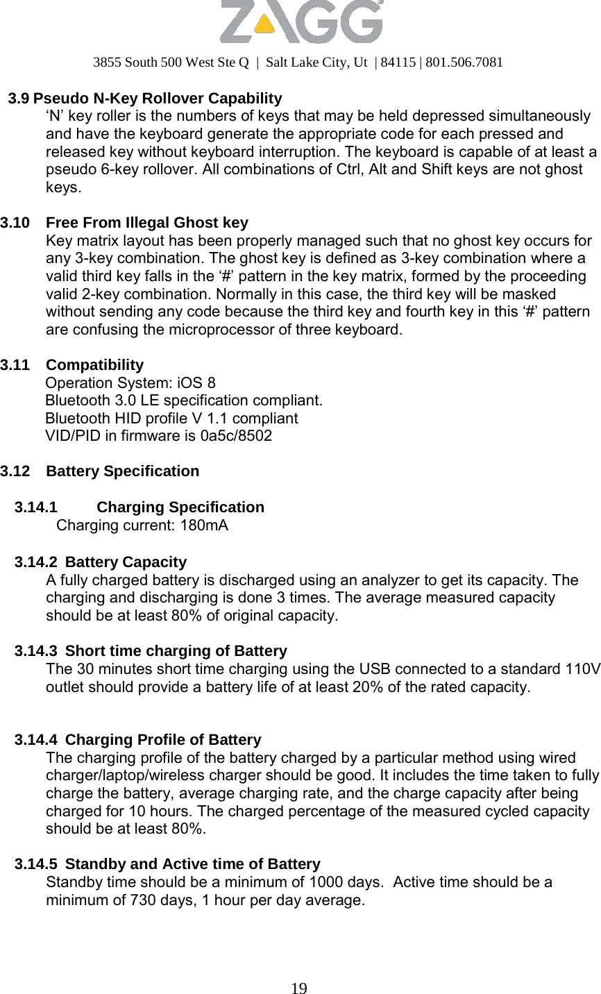 3855 South 500 West Ste Q  |  Salt Lake City, Ut  | 84115 | 801.506.7081 19   3.9 Pseudo N-Key Rollover Capability ‘N’ key roller is the numbers of keys that may be held depressed simultaneously and have the keyboard generate the appropriate code for each pressed and released key without keyboard interruption. The keyboard is capable of at least a pseudo 6-key rollover. All combinations of Ctrl, Alt and Shift keys are not ghost keys.  3.10  Free From Illegal Ghost key Key matrix layout has been properly managed such that no ghost key occurs for any 3-key combination. The ghost key is defined as 3-key combination where a valid third key falls in the ‘#’ pattern in the key matrix, formed by the proceeding valid 2-key combination. Normally in this case, the third key will be masked without sending any code because the third key and fourth key in this ‘#’ pattern are confusing the microprocessor of three keyboard.  3.11 Compatibility Operation System: iOS 8 Bluetooth 3.0 LE specification compliant. Bluetooth HID profile V 1.1 compliant VID/PID in firmware is 0a5c/8502  3.12 Battery Specification  3.14.1 Charging Specification Charging current: 180mA  3.14.2 Battery Capacity A fully charged battery is discharged using an analyzer to get its capacity. The charging and discharging is done 3 times. The average measured capacity should be at least 80% of original capacity.  3.14.3 Short time charging of Battery The 30 minutes short time charging using the USB connected to a standard 110V outlet should provide a battery life of at least 20% of the rated capacity.    3.14.4  Charging Profile of Battery The charging profile of the battery charged by a particular method using wired charger/laptop/wireless charger should be good. It includes the time taken to fully charge the battery, average charging rate, and the charge capacity after being charged for 10 hours. The charged percentage of the measured cycled capacity should be at least 80%.  3.14.5  Standby and Active time of Battery Standby time should be a minimum of 1000 days.  Active time should be a minimum of 730 days, 1 hour per day average. 