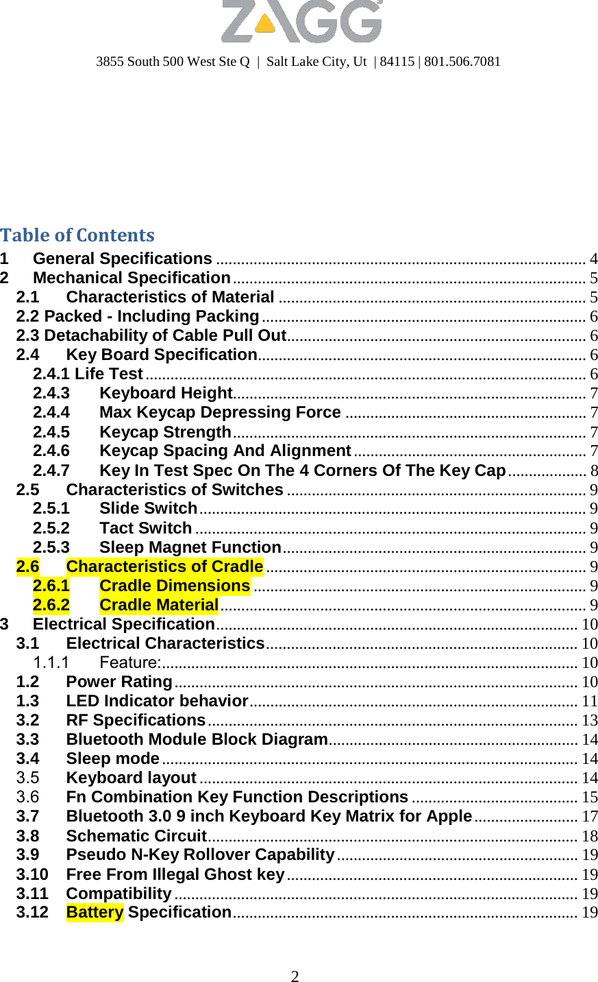 3855 South 500 West Ste Q  |  Salt Lake City, Ut  | 84115 | 801.506.7081 2             TableofContents1 General Specifications ......................................................................................... 4 2 Mechanical Specification ..................................................................................... 5 2.1 Characteristics of Material .......................................................................... 5 2.2 Packed - Including Packing .............................................................................. 6 2.3 Detachability of Cable Pull Out........................................................................ 6 2.4 Key Board Specification............................................................................... 6 2.4.1 Life Test .......................................................................................................... 6 2.4.3 Keyboard Height..................................................................................... 7 2.4.4 Max Keycap Depressing Force .......................................................... 7 2.4.5 Keycap Strength..................................................................................... 7 2.4.6 Keycap Spacing And Alignment ........................................................ 7 2.4.7  Key In Test Spec On The 4 Corners Of The Key Cap ................... 8 2.5 Characteristics of Switches ........................................................................ 9 2.5.1 Slide Switch ............................................................................................. 9 2.5.2 Tact Switch .............................................................................................. 9 2.5.3 Sleep Magnet Function......................................................................... 9 2.6 Characteristics of Cradle ............................................................................. 9 2.6.1 Cradle Dimensions ................................................................................ 9 2.6.2 Cradle Material ........................................................................................ 9 3 Electrical Specification....................................................................................... 10 3.1 Electrical Characteristics........................................................................... 10 1.1.1 Feature:.................................................................................................... 10 1.2 Power Rating ................................................................................................. 10 1.3 LED Indicator behavior............................................................................... 11 3.2 RF Specifications ......................................................................................... 13 3.3 Bluetooth Module Block Diagram............................................................ 14 3.4 Sleep mode .................................................................................................... 14 3.5  Keyboard layout ........................................................................................... 14 3.6  Fn Combination Key Function Descriptions ........................................ 15 3.7  Bluetooth 3.0 9 inch Keyboard Key Matrix for Apple ......................... 17 3.8 Schematic Circuit......................................................................................... 18 3.9 Pseudo N-Key Rollover Capability .......................................................... 19 3.10  Free From Illegal Ghost key ...................................................................... 19 3.11 Compatibility ................................................................................................. 19 3.12 Battery Specification................................................................................... 19 