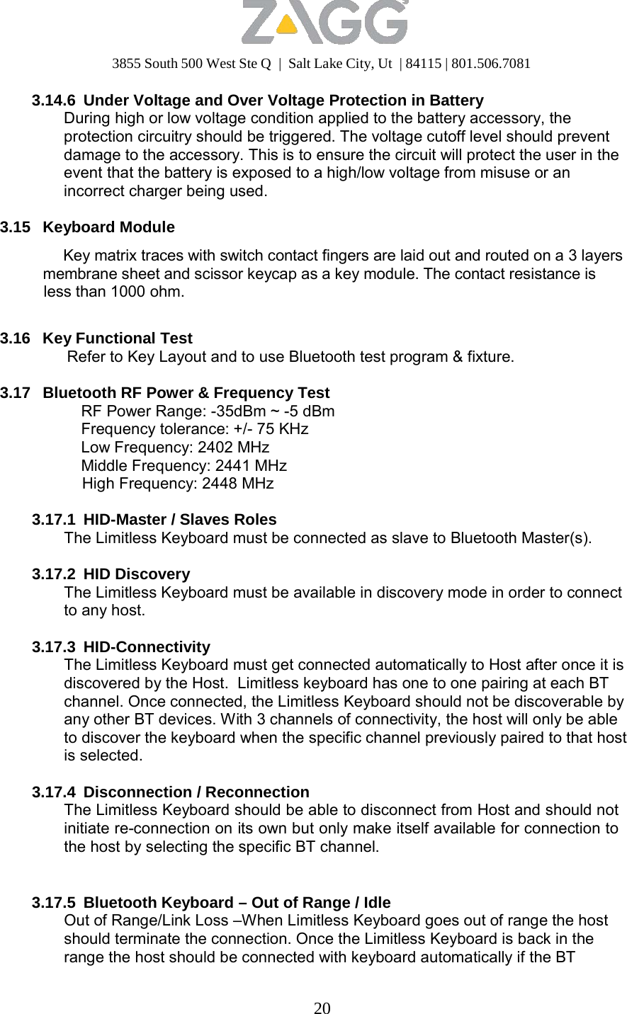 3855 South 500 West Ste Q  |  Salt Lake City, Ut  | 84115 | 801.506.7081 20   3.14.6  Under Voltage and Over Voltage Protection in Battery During high or low voltage condition applied to the battery accessory, the protection circuitry should be triggered. The voltage cutoff level should prevent damage to the accessory. This is to ensure the circuit will protect the user in the event that the battery is exposed to a high/low voltage from misuse or an incorrect charger being used.  3.15   Keyboard Module  Key matrix traces with switch contact fingers are laid out and routed on a 3 layers membrane sheet and scissor keycap as a key module. The contact resistance is less than 1000 ohm.   3.16   Key Functional Test Refer to Key Layout and to use Bluetooth test program &amp; fixture.  3.17   Bluetooth RF Power &amp; Frequency Test RF Power Range: -35dBm ~ -5 dBm Frequency tolerance: +/- 75 KHz Low Frequency: 2402 MHz Middle Frequency: 2441 MHz High Frequency: 2448 MHz  3.17.1  HID-Master / Slaves Roles The Limitless Keyboard must be connected as slave to Bluetooth Master(s).  3.17.2 HID Discovery The Limitless Keyboard must be available in discovery mode in order to connect to any host.  3.17.3 HID-Connectivity The Limitless Keyboard must get connected automatically to Host after once it is discovered by the Host.  Limitless keyboard has one to one pairing at each BT channel. Once connected, the Limitless Keyboard should not be discoverable by any other BT devices. With 3 channels of connectivity, the host will only be able to discover the keyboard when the specific channel previously paired to that host is selected.  3.17.4 Disconnection / Reconnection The Limitless Keyboard should be able to disconnect from Host and should not initiate re-connection on its own but only make itself available for connection to the host by selecting the specific BT channel.    3.17.5  Bluetooth Keyboard – Out of Range / Idle Out of Range/Link Loss –When Limitless Keyboard goes out of range the host should terminate the connection. Once the Limitless Keyboard is back in the range the host should be connected with keyboard automatically if the BT 