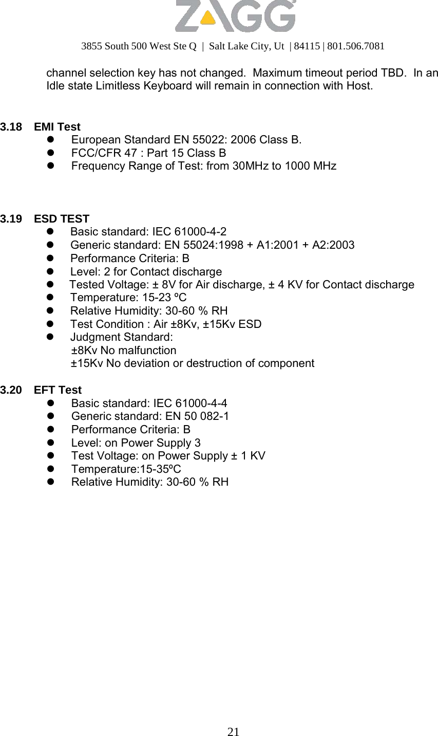 3855 South 500 West Ste Q  |  Salt Lake City, Ut  | 84115 | 801.506.7081 21   channel selection key has not changed.  Maximum timeout period TBD.  In an Idle state Limitless Keyboard will remain in connection with Host.    3.18 EMI Test  European Standard EN 55022: 2006 Class B.  FCC/CFR 47 : Part 15 Class B  Frequency Range of Test: from 30MHz to 1000 MHz     3.19 ESD TEST  Basic standard: IEC 61000-4-2  Generic standard: EN 55024:1998 + A1:2001 + A2:2003  Performance Criteria: B  Level: 2 for Contact discharge  Tested Voltage: ± 8V for Air discharge, ± 4 KV for Contact discharge  Temperature: 15-23 ºC  Relative Humidity: 30-60 % RH  Test Condition : Air ±8Kv, ±15Kv ESD  Judgment Standard: ±8Kv No malfunction ±15Kv No deviation or destruction of component  3.20 EFT Test  Basic standard: IEC 61000-4-4  Generic standard: EN 50 082-1  Performance Criteria: B  Level: on Power Supply 3  Test Voltage: on Power Supply ± 1 KV  Temperature:15-35ºC  Relative Humidity: 30-60 % RH 