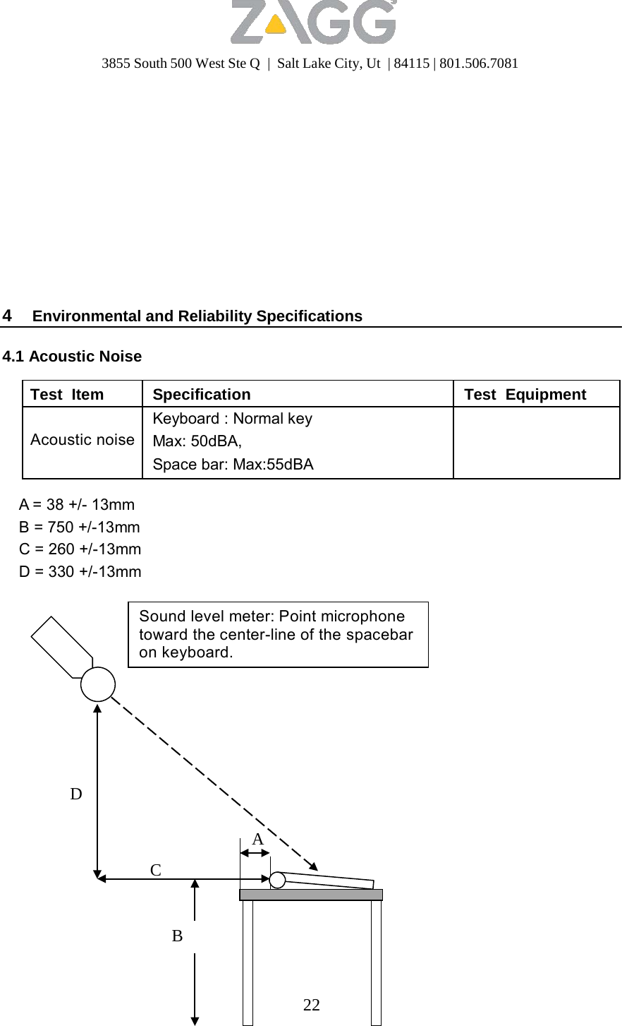 3855 South 500 West Ste Q  |  Salt Lake City, Ut  | 84115 | 801.506.7081                   4  Environmental and Reliability Specifications  4.1 Acoustic Noise  Test  Item Specification Test  Equipment   Acoustic noiseKeyboard : Normal key Max: 50dBA, Space bar: Max:55dBA   A = 38 +/- 13mm B = 750 +/-13mm C = 260 +/-13mm D = 330 +/-13mm   Sound level meter: Point microphone toward the center-line of the spacebar on keyboard.         D   A  C    B    22 