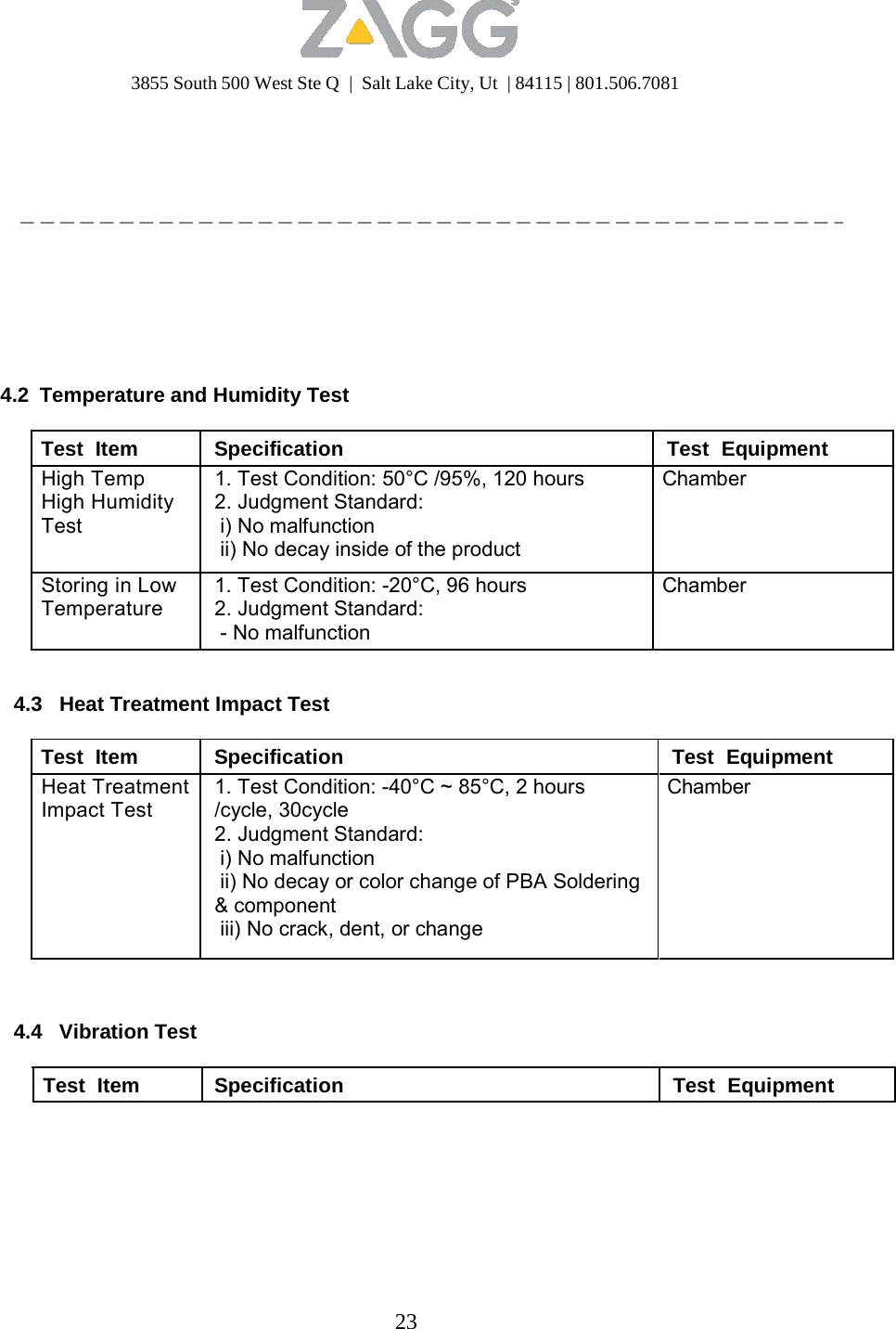 3855 South 500 West Ste Q  |  Salt Lake City, Ut  | 84115 | 801.506.7081 23                 4.2 Temperature and Humidity Test  Test  Item Specification Test  Equipment High Temp High Humidity Test 1. Test Condition: 50°C /95%, 120 hours 2. Judgment Standard: i) No malfunction ii) No decay inside of the product Chamber Storing in Low Temperature 1. Test Condition: -20°C, 96 hours 2. Judgment Standard: - No malfunction Chamber   4.3   Heat Treatment Impact Test  Test  Item Specification Test  Equipment Heat Treatment Impact Test 1. Test Condition: -40°C ~ 85°C, 2 hours /cycle, 30cycle 2. Judgment Standard: i) No malfunction ii) No decay or color change of PBA Soldering &amp; component iii) No crack, dent, or change Chamber    4.4   Vibration Test   Test  Item  Specification  Test  Equipment 