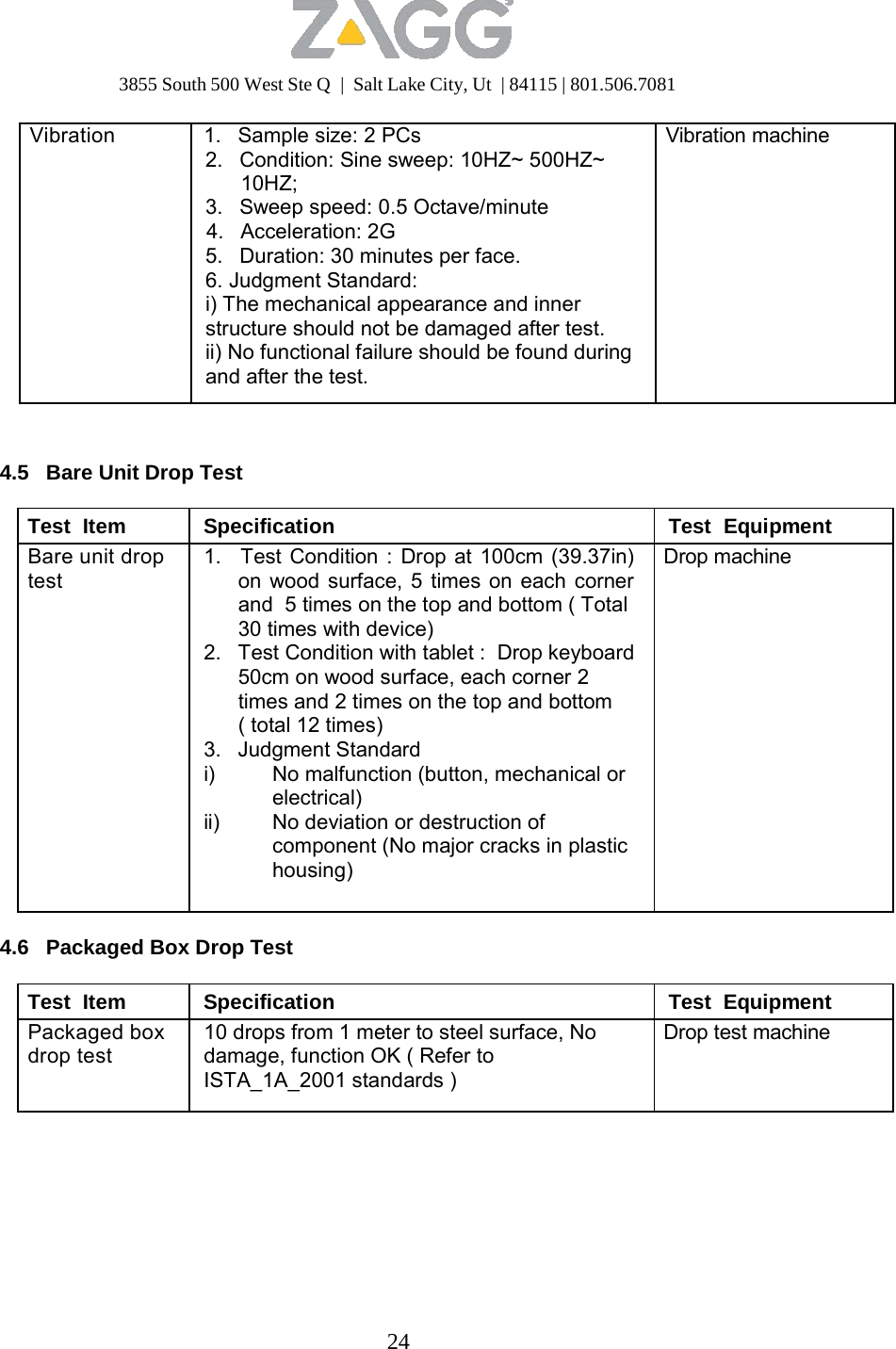 3855 South 500 West Ste Q  |  Salt Lake City, Ut  | 84115 | 801.506.7081 24   Vibration  1.   Sample size: 2 PCs 2.   Condition: Sine sweep: 10HZ~ 500HZ~ 10HZ; 3.   Sweep speed: 0.5 Octave/minute 4.   Acceleration: 2G 5.   Duration: 30 minutes per face. 6. Judgment Standard: i) The mechanical appearance and inner structure should not be damaged after test. ii) No functional failure should be found during and after the test. Vibration machine     4.5   Bare Unit Drop Test  Test  Item Specification Test  Equipment Bare unit drop test 1.   Test Condition : Drop at 100cm (39.37in) on wood surface, 5 times on each corner and  5 times on the top and bottom ( Total 30 times with device) 2.   Test Condition with tablet :  Drop keyboard 50cm on wood surface, each corner 2 times and 2 times on the top and bottom ( total 12 times) 3.   Judgment Standard i)  No malfunction (button, mechanical or electrical) ii)  No deviation or destruction of component (No major cracks in plastic housing) Drop machine 4.6   Packaged Box Drop Test  Test  Item Specification Test  Equipment Packaged box drop test 10 drops from 1 meter to steel surface, No damage, function OK ( Refer to ISTA_1A_2001 standards ) Drop test machine
