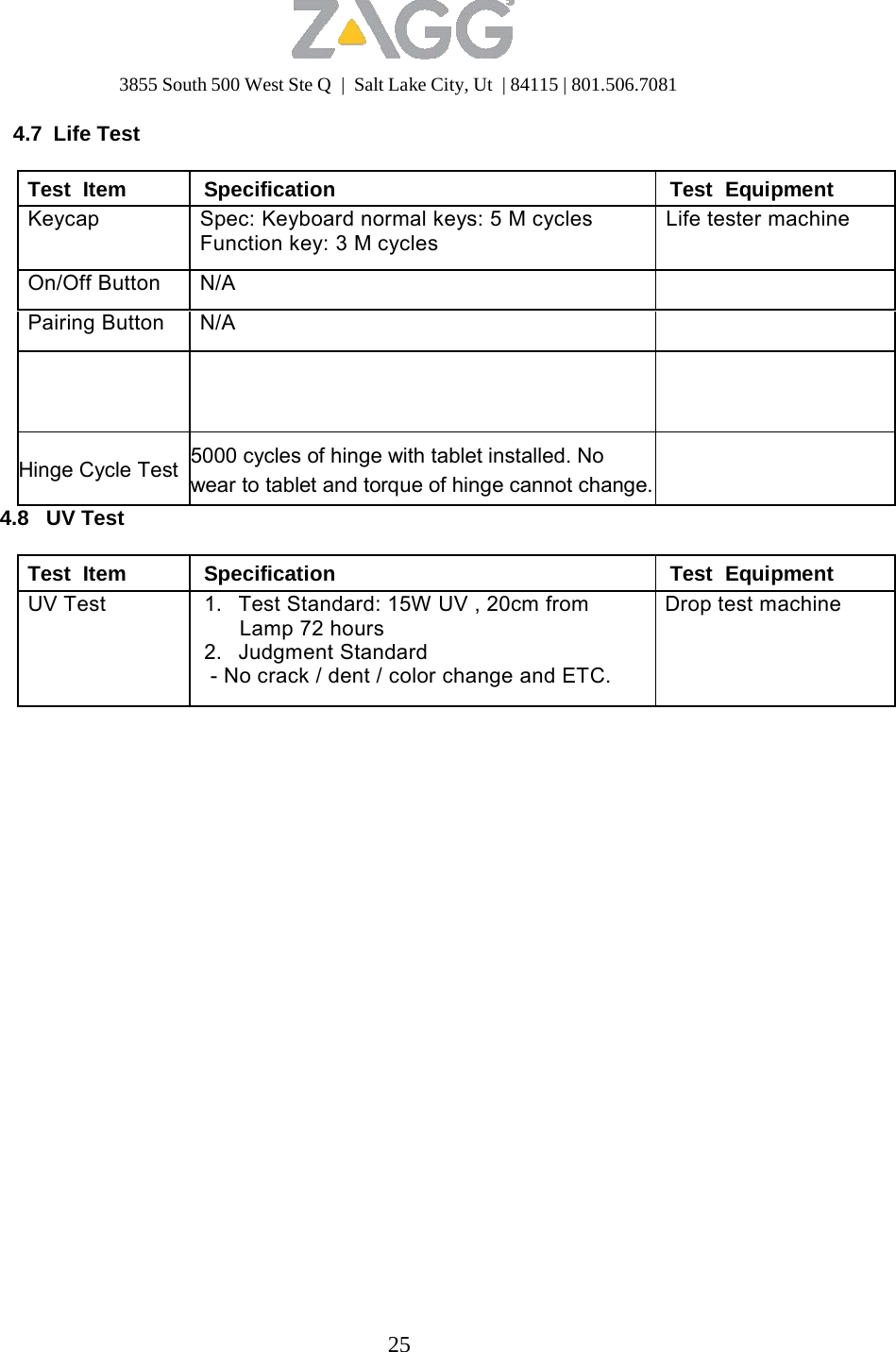 3855 South 500 West Ste Q  |  Salt Lake City, Ut  | 84115 | 801.506.7081 25   4.7 Life Test  Test  Item Specification Test  Equipment Keycap Spec: Keyboard normal keys: 5 M cycles Function key: 3 M cycles Life tester machineOn/Off Button N/A  Pairing Button N/A       Hinge Cycle Test  5000 cycles of hinge with tablet installed. No wear to tablet and torque of hinge cannot change.  4.8   UV Test  Test  Item Specification Test  Equipment UV Test 1.   Test Standard: 15W UV , 20cm from Lamp 72 hours 2.   Judgment Standard - No crack / dent / color change and ETC. Drop test machine