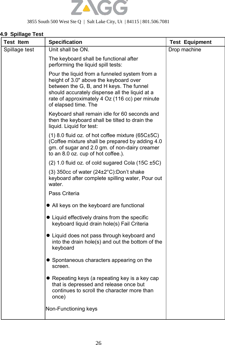 3855 South 500 West Ste Q  |  Salt Lake City, Ut  | 84115 | 801.506.7081 26   4.9 Spillage Test Test  Item Specification Test  Equipment Spillage test Unit shall be ON.  The keyboard shall be functional after performing the liquid spill tests:  Pour the liquid from a funneled system from a height of 3.0&quot; above the keyboard over between the G, B, and H keys. The funnel should accurately dispense all the liquid at a rate of approximately 4 Oz (116 cc) per minute of elapsed time. The  Keyboard shall remain idle for 60 seconds and then the keyboard shall be tilted to drain the liquid. Liquid for test:  (1) 8.0 fluid oz. of hot coffee mixture (65C±5C) (Coffee mixture shall be prepared by adding 4.0 gm. of sugar and 2.0 gm. of non-dairy creamer to an 8.0 oz. cup of hot coffee.). (2) 1.0 fluid oz. of cold sugared Cola (15C ±5C) (3) 350cc of water (24±2°C):Don’t shake keyboard after complete spilling water, Pour out water.  Pass Criteria   All keys on the keyboard are functional   Liquid effectively drains from the specific keyboard liquid drain hole(s) Fail Criteria   Liquid does not pass through keyboard and into the drain hole(s) and out the bottom of the keyboard   Spontaneous characters appearing on the screen.   Repeating keys (a repeating key is a key cap that is depressed and release once but continues to scroll the character more than once)  Non-Functioning keys Drop machine