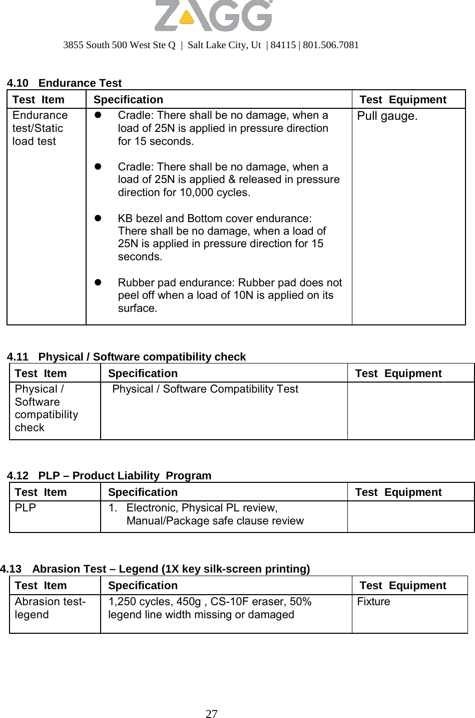 3855 South 500 West Ste Q  |  Salt Lake City, Ut  | 84115 | 801.506.7081 27    4.10   Endurance Test Test  Item Specification Test  Equipment Endurance test/Static load test  Cradle: There shall be no damage, when a load of 25N is applied in pressure direction for 15 seconds.   Cradle: There shall be no damage, when a load of 25N is applied &amp; released in pressure direction for 10,000 cycles.   KB bezel and Bottom cover endurance: There shall be no damage, when a load of 25N is applied in pressure direction for 15 seconds.   Rubber pad endurance: Rubber pad does not peel off when a load of 10N is applied on its surface. Pull gauge.   4.11   Physical / Software compatibility check Test  Item Specification Test  Equipment Physical / Software compatibility check Physical / Software Compatibility Test     4.12   PLP – Product Liability  Program Test  Item Specification Test  Equipment PLP 1.   Electronic, Physical PL review, Manual/Package safe clause review     4.13  Abrasion Test – Legend (1X key silk-screen printing) Test  Item Specification Test  Equipment Abrasion test- legend 1,250 cycles, 450g , CS-10F eraser, 50% legend line width missing or damaged Fixture 