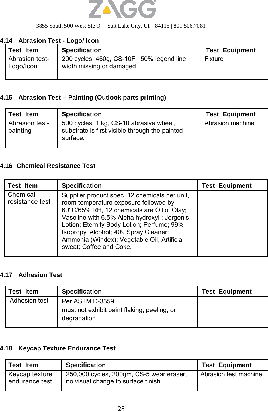 3855 South 500 West Ste Q  |  Salt Lake City, Ut  | 84115 | 801.506.7081 28   4.14  Abrasion Test - Logo/ Icon Test  Item Specification Test  Equipment Abrasion test- Logo/Icon 200 cycles, 450g, CS-10F , 50% legend line width missing or damaged Fixture   4.15  Abrasion Test – Painting (Outlook parts printing)  Test  Item Specification Test  Equipment Abrasion test- painting 500 cycles, 1 kg, CS-10 abrasive wheel, substrate is first visible through the painted surface. Abrasion machine  4.16  Chemical Resistance Test   Test  Item Specification Test  Equipment Chemical resistance test Supplier product spec. 12 chemicals per unit, room temperature exposure followed by 60°C/65% RH, 12 chemicals are Oil of Olay; Vaseline with 6.5% Alpha hydroxyl ; Jergen’s Lotion; Eternity Body Lotion; Perfume; 99% Isopropyl Alcohol; 409 Spray Cleaner; Ammonia (Windex); Vegetable Oil, Artificial sweat; Coffee and Coke.    4.17 Adhesion Test  Test  Item Specification Test  Equipment Adhesion test Per ASTM D-3359. must not exhibit paint flaking, peeling, or degradation     4.18  Keycap Texture Endurance Test  Test  Item Specification Test  Equipment Keycap texture endurance test 250,000 cycles, 200gm, CS-5 wear eraser, no visual change to surface finish Abrasion test machine