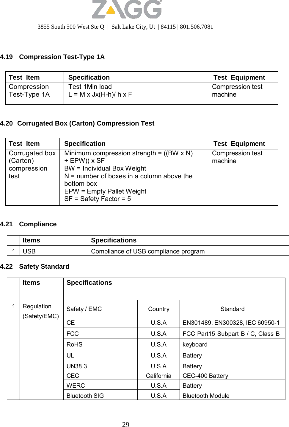 3855 South 500 West Ste Q  |  Salt Lake City, Ut  | 84115 | 801.506.7081 29      4.19  Compression Test-Type 1A   Test  Item Specification Test  Equipment Compression Test-Type 1A Test 1Min load L = M x Jx(H-h)/ h x F Compression test machine   4.20  Corrugated Box (Carton) Compression Test   Test  Item Specification Test  Equipment Corrugated box (Carton) compression test Minimum compression strength = ((BW x N) + EPW)) x SF BW = Individual Box Weight N = number of boxes in a column above the bottom box EPW = Empty Pallet Weight SF = Safety Factor = 5 Compression test machine   4.21 Compliance   Items Specifications 1 USB Compliance of USB compliance program  4.22 Safety Standard   Items Specifications 1 Regulation (Safety/EMC)  Safety / EMC Country Standard  CE U.S.A EN301489, EN300328, IEC 60950-1FCC U.S.A FCC Part15 Subpart B / C, Class BRoHS U.S.A keyboard UL U.S.A Battery UN38.3 U.S.A Battery CEC California CEC-400 Battery WERC U.S.A Battery Bluetooth SIG U.S.A Bluetooth Module 