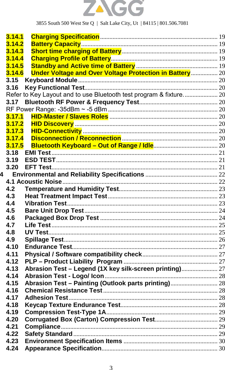 3855 South 500 West Ste Q  |  Salt Lake City, Ut  | 84115 | 801.506.7081 3   3.14.1 Charging Specification ........................................................................... 19 3.14.2 Battery Capacity ....................................................................................... 19 3.14.3  Short time charging of Battery ............................................................. 19 3.14.4 Charging Profile of Battery.................................................................... 19 3.14.5 Standby and Active time of Battery .................................................... 19 3.14.6  Under Voltage and Over Voltage Protection in Battery ................. 20 3.15 Keyboard Module ......................................................................................... 20 3.16 Key Functional Test..................................................................................... 20 Refer to Key Layout and to use Bluetooth test program &amp; fixture. ..................... 20 3.17  Bluetooth RF Power &amp; Frequency Test.................................................. 20 RF Power Range: -35dBm ~ -5 dBm ...................................................................... 20 3.17.1  HID-Master / Slaves Roles ..................................................................... 20 3.17.2 HID Discovery ........................................................................................... 20 3.17.3 HID-Connectivity ...................................................................................... 20 3.17.4 Disconnection / Reconnection ............................................................. 20 3.17.5  Bluetooth Keyboard – Out of Range / Idle......................................... 20 3.18 EMI Test .......................................................................................................... 21 3.19 ESD TEST ....................................................................................................... 21 3.20 EFT Test.......................................................................................................... 21 4 Environmental and Reliability Specifications .............................................. 22 4.1 Acoustic Noise ................................................................................................... 22 4.2 Temperature and Humidity Test............................................................... 23 4.3  Heat Treatment Impact Test ...................................................................... 23 4.4 Vibration Test ................................................................................................ 23 4.5  Bare Unit Drop Test ..................................................................................... 24 4.6  Packaged Box Drop Test ........................................................................... 24 4.7 Life Test .......................................................................................................... 25 4.8 UV Test............................................................................................................ 25 4.9 Spillage Test.................................................................................................. 26 4.10 Endurance Test............................................................................................. 27 4.11 Physical / Software compatibility check ................................................ 27 4.12  PLP – Product Liability  Program ............................................................ 27 4.13  Abrasion Test – Legend (1X key silk-screen printing)....................... 27 4.14 Abrasion Test - Logo/ Icon ........................................................................ 28 4.15  Abrasion Test – Painting (Outlook parts printing) .............................. 28 4.16  Chemical Resistance Test ......................................................................... 28 4.17 Adhesion Test ............................................................................................... 28 4.18  Keycap Texture Endurance Test.............................................................. 28 4.19 Compression Test-Type 1A....................................................................... 29 4.20  Corrugated Box (Carton) Compression Test........................................ 29 4.21 Compliance .................................................................................................... 29 4.22 Safety Standard ............................................................................................ 29 4.23  Environment Specification Items ............................................................ 30 4.24 Appearance Specification.......................................................................... 30 