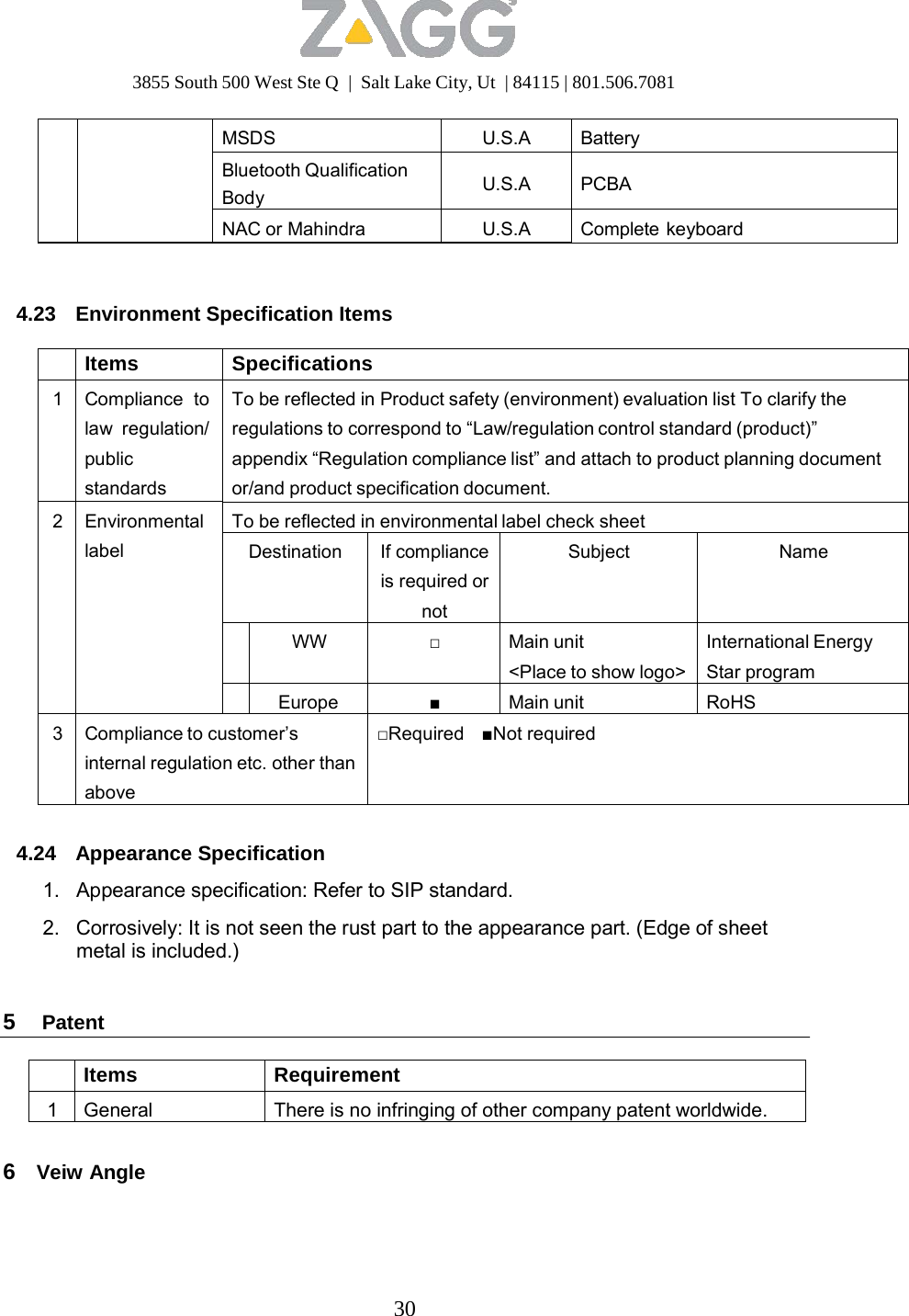 3855 South 500 West Ste Q  |  Salt Lake City, Ut  | 84115 | 801.506.7081 30      MSDS U.S.A Battery Bluetooth Qualification Body U.S.A PCBA NAC or Mahindra U.S.A Complete keyboard    4.23  Environment Specification Items   Items Specifications 1 Compliance to law regulation/ public standards To be reflected in Product safety (environment) evaluation list To clarify the regulations to correspond to “Law/regulation control standard (product)” appendix “Regulation compliance list” and attach to product planning document or/and product specification document. 2 Environmental label To be reflected in environmental label check sheet Destination If compliance is required ornotSubject Name  WW □ Main unit &lt;Place to show logo&gt; International Energy Star program Europe■Main unit RoHS 3 Compliance to customer’s internal regulation etc. other than above □Required    ■Not required   4.24 Appearance Specification  1.   Appearance specification: Refer to SIP standard.  2.   Corrosively: It is not seen the rust part to the appearance part. (Edge of sheet metal is included.)   5  Patent   Items Requirement 1 General There is no infringing of other company patent worldwide.   6  Veiw Angle 