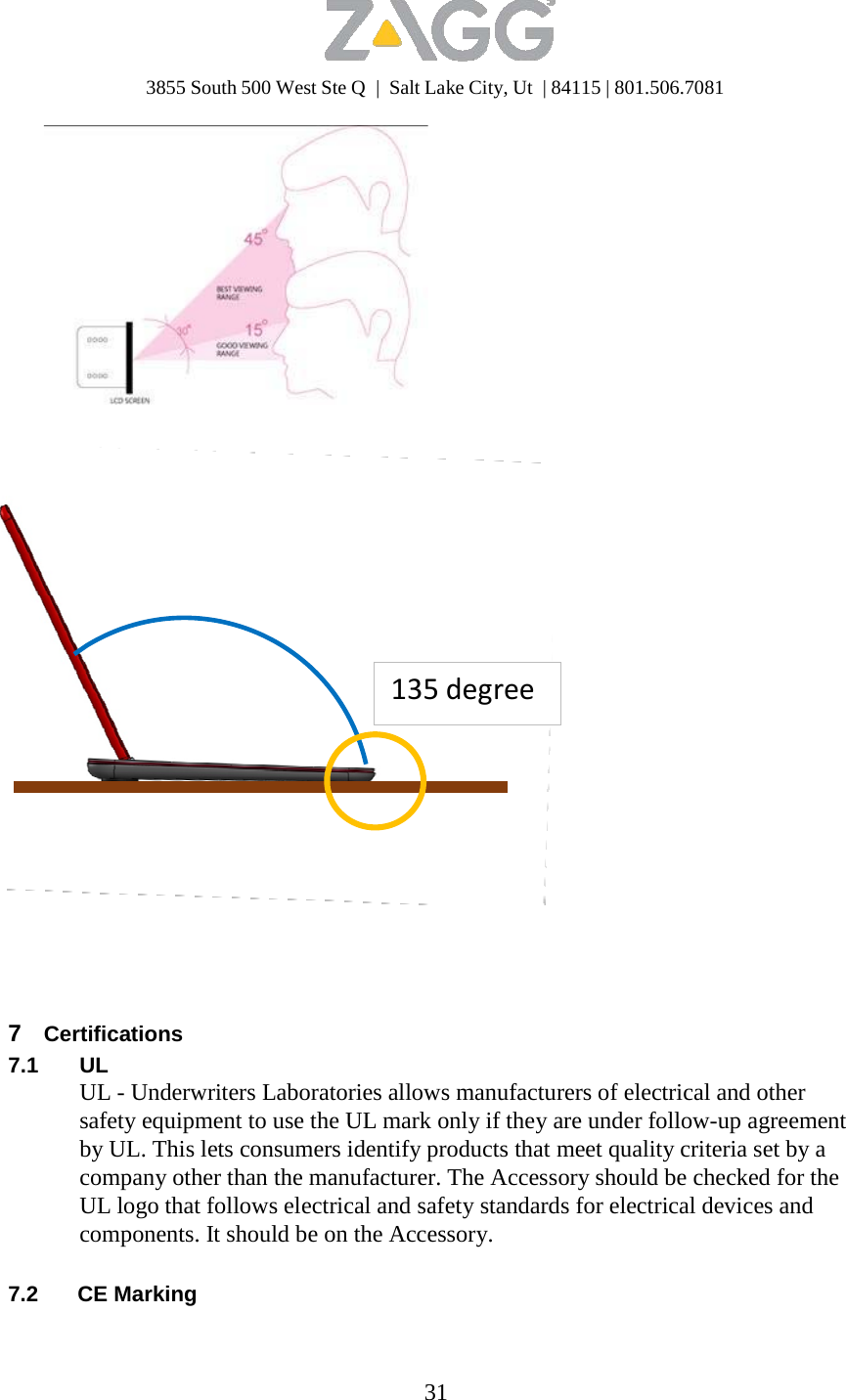 3855 South 500 West Ste Q  |  Salt Lake City, Ut  | 84115 | 801.506.7081 31                      6.1 Angle Specifications                135degree7  Certifications 7.1 UL UL - Underwriters Laboratories allows manufacturers of electrical and other safety equipment to use the UL mark only if they are under follow-up agreement by UL. This lets consumers identify products that meet quality criteria set by a company other than the manufacturer. The Accessory should be checked for the UL logo that follows electrical and safety standards for electrical devices and components. It should be on the Accessory.   7.2 CE Marking 