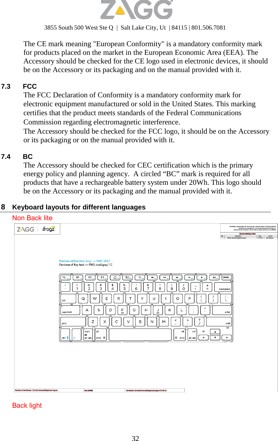 3855 South 500 West Ste Q  |  Salt Lake City, Ut  | 84115 | 801.506.7081 32   The CE mark meaning &quot;European Conformity&quot; is a mandatory conformity mark for products placed on the market in the European Economic Area (EEA). The Accessory should be checked for the CE logo used in electronic devices, it should be on the Accessory or its packaging and on the manual provided with it.  7.3 FCC The FCC Declaration of Conformity is a mandatory conformity mark for electronic equipment manufactured or sold in the United States. This marking certifies that the product meets standards of the Federal Communications Commission regarding electromagnetic interference. The Accessory should be checked for the FCC logo, it should be on the Accessory or its packaging or on the manual provided with it.  7.4 BC The Accessory should be checked for CEC certification which is the primary energy policy and planning agency.  A circled “BC” mark is required for all products that have a rechargeable battery system under 20Wh. This logo should be on the Accessory or its packaging and the manual provided with it.  8  Keyboard layouts for different languages Non Back lite   Back light 