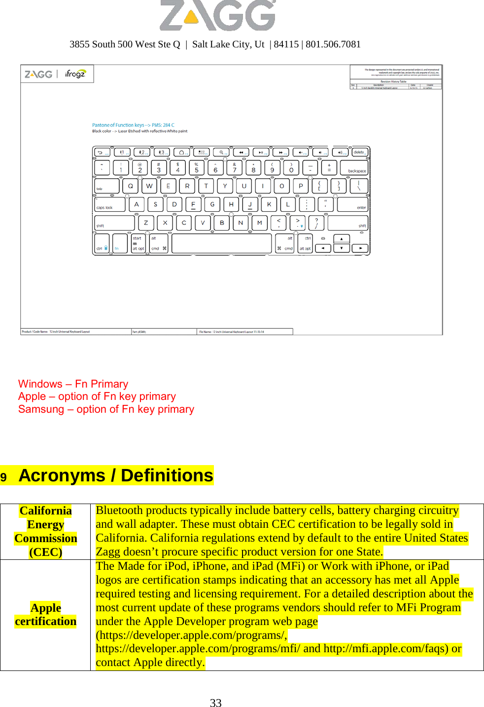 3855 South 500 West Ste Q  |  Salt Lake City, Ut  | 84115 | 801.506.7081 33        Windows – Fn Primary Apple – option of Fn key primary Samsung – option of Fn key primary      9   Acronyms / Definitions   California Energy Commission (CEC)     Apple certification Bluetooth products typically include battery cells, battery charging circuitry and wall adapter. These must obtain CEC certification to be legally sold in California. California regulations extend by default to the entire United States Zagg doesn’t procure specific product version for one State. The Made for iPod, iPhone, and iPad (MFi) or Work with iPhone, or iPad logos are certification stamps indicating that an accessory has met all Apple required testing and licensing requirement. For a detailed description about the most current update of these programs vendors should refer to MFi Program under the Apple Developer program web page (https://developer.apple.com/programs/, https://developer.apple.com/programs/mfi/ and http://mfi.apple.com/faqs) or contact Apple directly. 