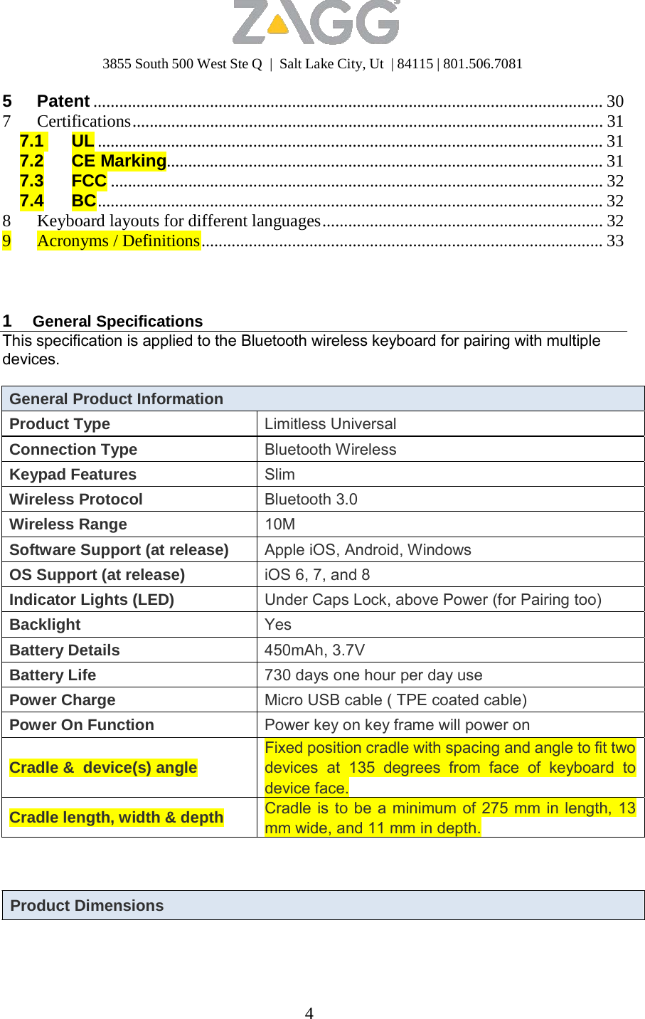 3855 South 500 West Ste Q  |  Salt Lake City, Ut  | 84115 | 801.506.7081 4   5 Patent ...................................................................................................................... 30 7 Certifications............................................................................................................. 31 7.1 UL ..................................................................................................................... 31 7.2 CE Marking..................................................................................................... 31 7.3 FCC .................................................................................................................. 32 7.4 BC..................................................................................................................... 32 8  Keyboard layouts for different languages ................................................................. 32 9 Acronyms / Definitions............................................................................................. 33     1  General Specifications This specification is applied to the Bluetooth wireless keyboard for pairing with multiple devices.  General Product Information Product Type Limitless Universal Connection Type Bluetooth Wireless Keypad Features Slim Wireless Protocol Bluetooth 3.0 Wireless Range 10M Software Support (at release) Apple iOS, Android, Windows OS Support (at release) iOS 6, 7, and 8 Indicator Lights (LED) Under Caps Lock, above Power (for Pairing too) Backlight Yes Battery Details 450mAh, 3.7V Battery Life 730 days one hour per day use Power Charge Micro USB cable ( TPE coated cable) Power On Function Power key on key frame will power on  Cradle &amp;  device(s) angle Fixed position cradle with spacing and angle to fit two devices at 135 degrees from face of keyboard todevice face. Cradle length, width &amp; depth Cradle is to be a minimum of 275 mm in length, 13mm wide, and 11 mm in depth.    Product Dimensions 