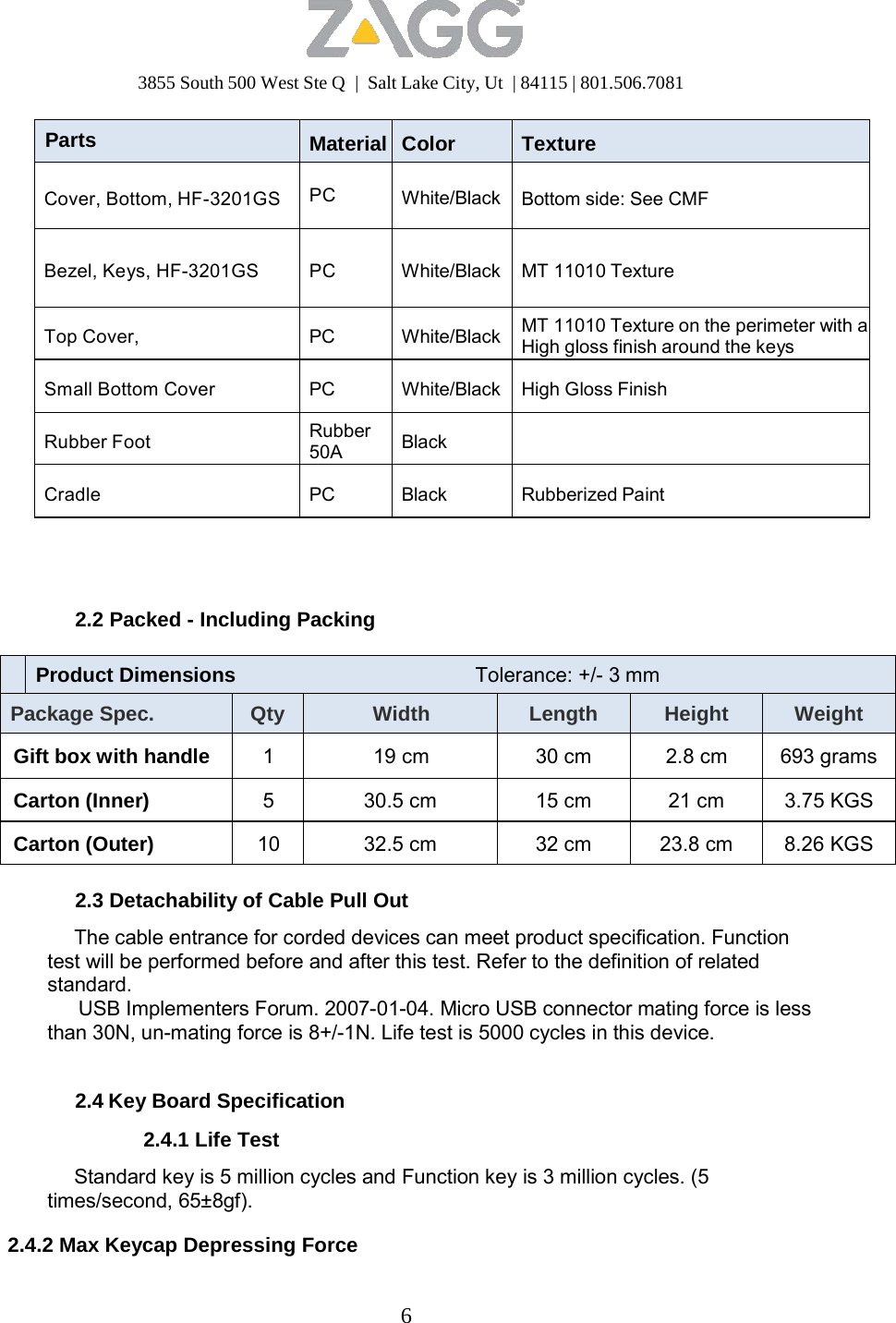 3855 South 500 West Ste Q  |  Salt Lake City, Ut  | 84115 | 801.506.7081 6   Parts  Material Color Texture  Cover, Bottom, HF-3201GS  PC White/Black Bottom side: See CMF   Bezel, Keys, HF-3201GS   PC  White/Black MT 11010 Texture  Top Cover,  PC White/Black MT 11010 Texture on the perimeter with aHigh gloss finish around the keys  Small Bottom Cover  PC White/Black High Gloss Finish  Rubber Foot Rubber 50A Black   Cradle  PC Black Rubberized Paint      2.2 Packed - Including Packing      Product Dimensions  Tolerance: +/- 3 mm Package Spec. Qty Width Length Height Weight  Gift box with handle  1  19 cm 30 cm 2.8 cm  693 grams  Carton (Inner)  5  30.5 cm  15 cm  21 cm  3.75 KGS  Carton (Outer)  10  32.5 cm  32 cm  23.8 cm  8.26 KGS  2.3 Detachability of Cable Pull Out  The cable entrance for corded devices can meet product specification. Function test will be performed before and after this test. Refer to the definition of related standard. USB Implementers Forum. 2007-01-04. Micro USB connector mating force is less than 30N, un-mating force is 8+/-1N. Life test is 5000 cycles in this device.   2.4 Key Board Specification  2.4.1 Life Test  Standard key is 5 million cycles and Function key is 3 million cycles. (5 times/second, 65±8gf).  2.4.2 Max Keycap Depressing Force 