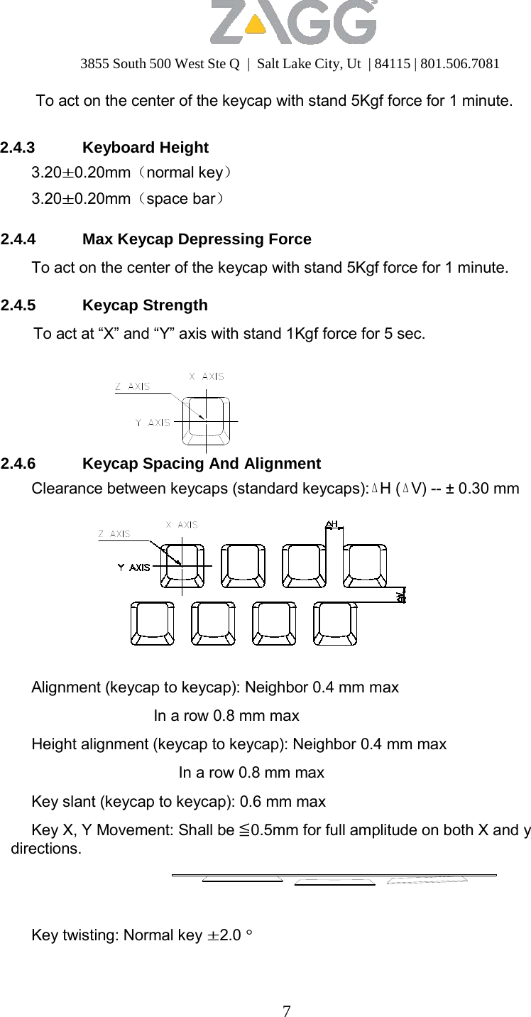 3855 South 500 West Ste Q  |  Salt Lake City, Ut  | 84115 | 801.506.7081 7   To act on the center of the keycap with stand 5Kgf force for 1 minute.   2.4.3 Keyboard Height 3.20±0.20mm（normal key） 3.20±0.20mm（space bar）  2.4.4  Max Keycap Depressing Force  To act on the center of the keycap with stand 5Kgf force for 1 minute.  2.4.5 Keycap Strength  To act at “X” and “Y” axis with stand 1Kgf force for 5 sec.         2.4.6 Keycap Spacing And Alignment Clearance between keycaps (standard keycaps):ΔH (ΔV) -- ± 0.30 mm             Alignment (keycap to keycap): Neighbor 0.4 mm max  In a row 0.8 mm max  Height alignment (keycap to keycap): Neighbor 0.4 mm max  In a row 0.8 mm max  Key slant (keycap to keycap): 0.6 mm max Key X, Y Movement: Shall be ≦0.5mm for full amplitude on both X and y directions.      Key twisting: Normal key ±2.0 ° 