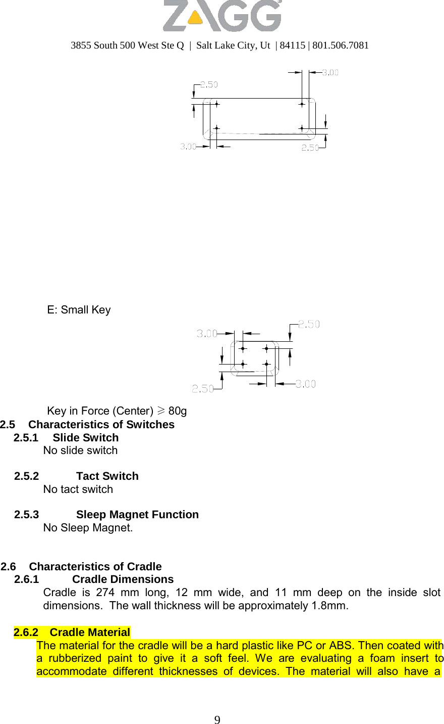 3855 South 500 West Ste Q  |  Salt Lake City, Ut  | 84115 | 801.506.7081 9                           E: Small Key         Key in Force (Center) ≥ 80g 2.5 Characteristics of Switches 2.5.1 Slide Switch No slide switch  2.5.2 Tact Switch No tact switch  2.5.3 Sleep Magnet Function No Sleep Magnet.    2.6 Characteristics of Cradle 2.6.1 Cradle Dimensions Cradle is 274 mm long, 12 mm wide, and 11 mm deep on the inside slot dimensions.  The wall thickness will be approximately 1.8mm.  2.6.2 Cradle Material The material for the cradle will be a hard plastic like PC or ABS. Then coated with a rubberized paint to give it a soft feel. We are evaluating a foam insert to accommodate different thicknesses of devices. The material will also have a 