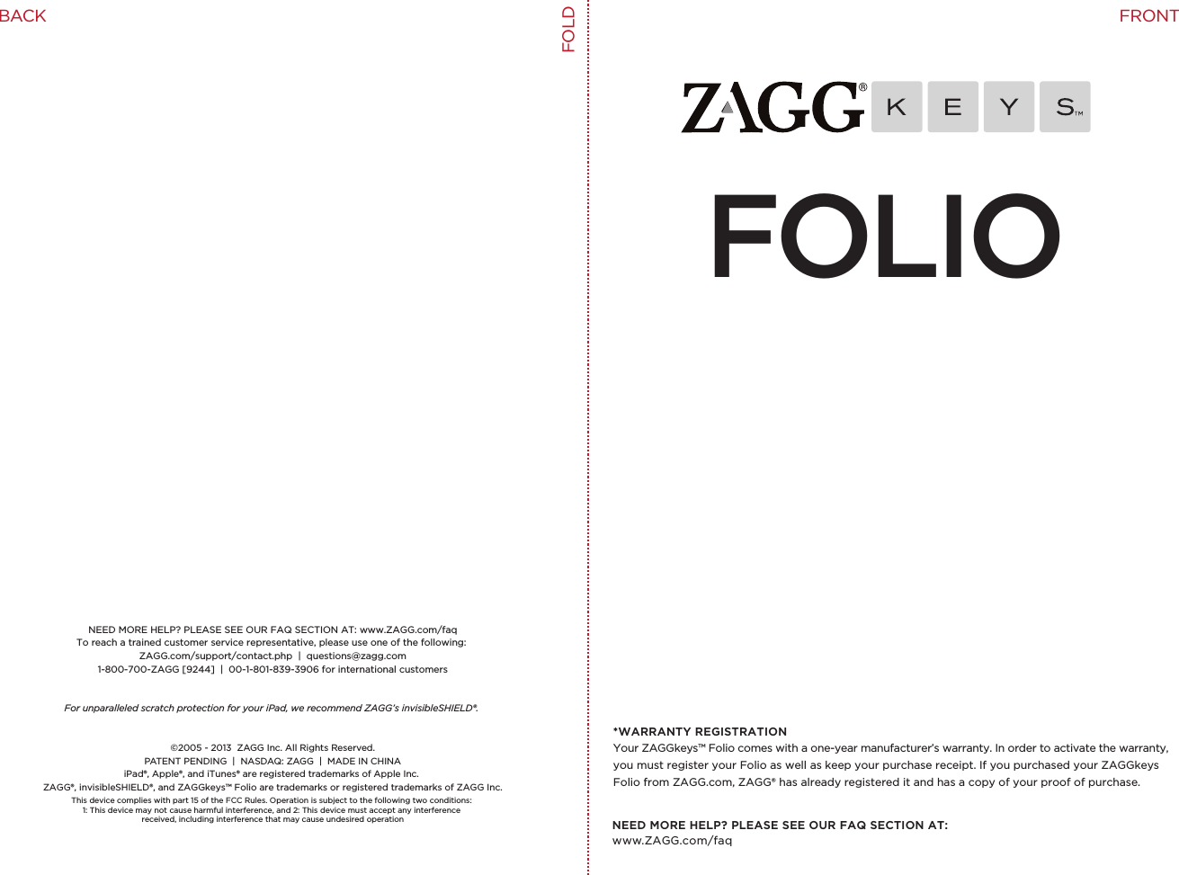 NEED MORE HELP? PLEASE SEE OUR FAQ SECTION AT: www.ZAGG.com/faqNEED MORE HELP? PLEASE SEE OUR FAQ SECTION AT: www.ZAGG.com/faqTo reach a trained customer service representative, please use one of the following: ZAGG.com/support/contact.php  |  questions@zagg.com1-800-700-ZAGG [9244]  |  00-1-801-839-3906 for international customersFor unparalleled scratch protection for your iPad, we recommend ZAGG’s invisibleSHIELD®. ©2005 - 2013  ZAGG Inc. All Rights Reserved.PATENT PENDING  |  NASDAQ: ZAGG  |  MADE IN CHINAiPad®, Apple®, and iTunes® are registered trademarks of Apple Inc. ZAGG®, invisibleSHIELD®, and ZAGGkeys™ Folio are trademarks or registered trademarks of ZAGG Inc.This device complies with part 15 of the FCC Rules. Operation is subject to the following two conditions: 1: This device may not cause harmful interference, and 2: This device must accept any interference received, including interference that may cause undesired operationFOLIO*WARRANTY REGISTRATIONYour ZAGGkeys™ Folio comes with a one-year manufacturer’s warranty. In order to activate the warranty, you must register your Folio as well as keep your purchase receipt. If you purchased your ZAGGkeys Folio from ZAGG.com, ZAGG® has already registered it and has a copy of your proof of purchase.FOLDFRONTBACK