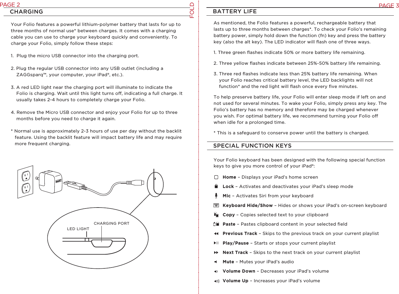 CHARGINGSPECIAL FUNCTION KEYSBATTERY LIFEYour Folio features a powerful lithium-polymer battery that lasts for up to three months of normal use* between charges. It comes with a charging cable you can use to charge your keyboard quickly and conveniently. To charge your Folio, simply follow these steps:1.  Plug the micro USB connector into the charging port.2. Plug the regular USB connector into any USB outlet (including a ZAGGsparq™, your computer, your iPad®, etc.). 3. A red LED light near the charging port will illuminate to indicate the Folio is charging. Wait until this light turns o, indicating a full charge. It usually takes 2-4 hours to completely charge your Folio.4. Remove the Micro USB connector and enjoy your Folio for up to three months before you need to charge it again. * Normal use is approximately 2-3 hours of use per day without the backlit feature. Using the backlit feature will impact battery life and may require more frequent charging.LED LIGHTCHARGING PORTAs mentioned, the Folio features a powerful, rechargeable battery that lasts up to three months between charges*. To check your Folio’s remaining battery power, simply hold down the function (fn) key and press the battery key (also the alt key). The LED indicator will ﬂash one of three ways. 1. Three green ﬂashes indicate 50% or more battery life remaining.2. Three yellow ﬂashes indicate between 25%-50% battery life remaining.3. Three red ﬂashes indicate less than 25% battery life remaining. When your Folio reaches critical battery level, the LED backlights will not function* and the red light will ﬂash once every ﬁve minutes.To help preserve battery life, your Folio will enter sleep mode if left on and not used for several minutes. To wake your Folio, simply press any key. The Folio’s battery has no memory and therefore may be charged whenever you wish. For optimal battery life, we recommend turning your Folio o when idle for a prolonged time.* This is a safeguard to conserve power until the battery is charged.Your Folio keyboard has been designed with the following special function keys to give you more control of your iPad®:Home – Displays your iPad’s home screenLock – Activates and deactivates your iPad’s sleep modeMic – Activates Siri from your keyboardKeyboard Hide/Show – Hides or shows your iPad’s on-screen keyboardCopy – Copies selected text to your clipboardPaste – Pastes clipboard content in your selected ﬁeldPrevious Track – Skips to the previous track on your current playlistPlay/Pause – Starts or stops your current playlistNext Track – Skips to the next track on your current playlist Mute – Mutes your iPad’s audioVolume Down – Decreases your iPad’s volumeVolume Up – Increases your iPad’s volumeFOLDPAGE 3PAGE 2