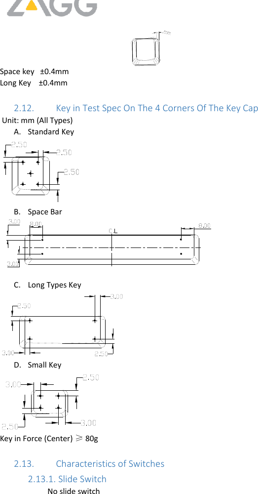     Space key   ±0.4mm Long Key    ±0.4mm   2.12. Key in Test Spec On The 4 Corners Of The Key Cap    Unit: mm (All Types) A. Standard Key  B. Space Bar   C. Long Types Key  D. Small Key  Key in Force (Center) ≥ 80g  2.13. Characteristics of Switches 2.13.1.  Slide Switch No slide switch  