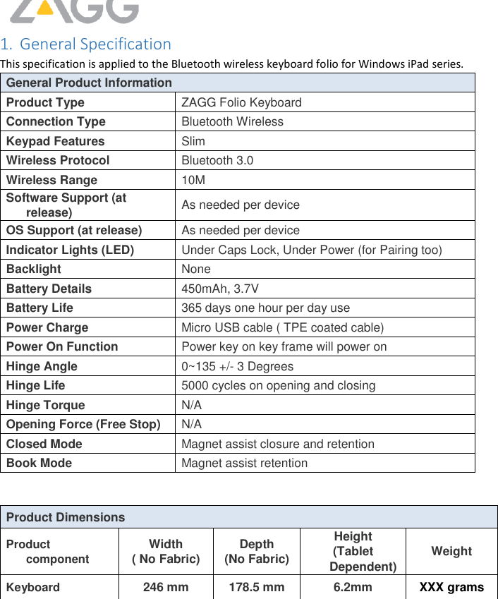     1. General Specification This specification is applied to the Bluetooth wireless keyboard folio for Windows iPad series.  General Product Information Product Type ZAGG Folio Keyboard Connection Type Bluetooth Wireless Keypad Features Slim  Wireless Protocol Bluetooth 3.0  Wireless Range 10M Software Support (at release) As needed per device OS Support (at release) As needed per device Indicator Lights (LED) Under Caps Lock, Under Power (for Pairing too) Backlight None Battery Details 450mAh, 3.7V  Battery Life 365 days one hour per day use Power Charge Micro USB cable ( TPE coated cable) Power On Function Power key on key frame will power on Hinge Angle 0~135 +/- 3 Degrees Hinge Life 5000 cycles on opening and closing Hinge Torque  N/A Opening Force (Free Stop) N/A Closed Mode Magnet assist closure and retention Book Mode Magnet assist retention   Product Dimensions Product component Width ( No Fabric) Depth (No Fabric) Height (Tablet Dependent) Weight Keyboard 246 mm 178.5 mm 6.2mm XXX grams         