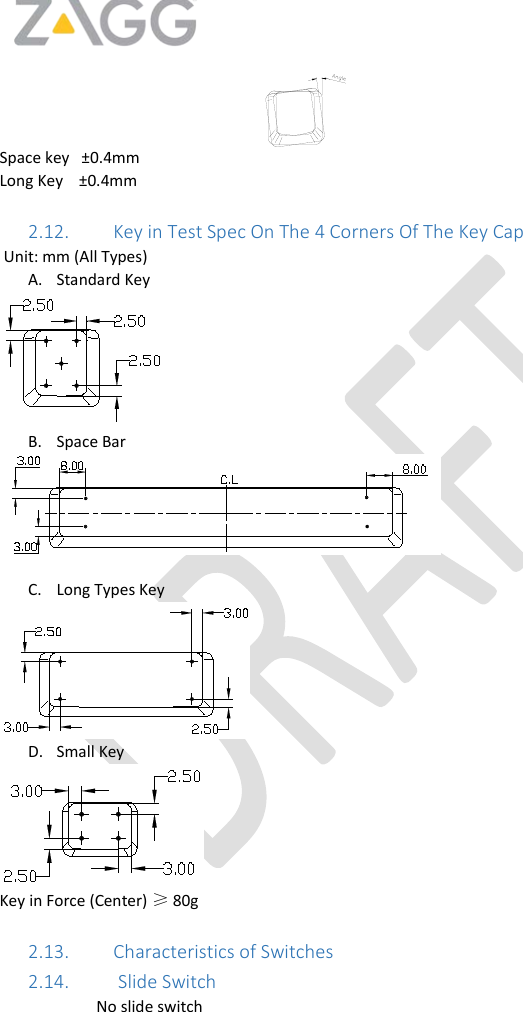    Space key   ±0.4mm Long Key    ±0.4mm   2.12. Key in Test Spec On The 4 Corners Of The Key Cap    Unit: mm (All Types) A. Standard Key  B. Space Bar   C. Long Types Key  D. Small Key  Key in Force (Center) ≥ 80g  2.13. Characteristics of Switches 2.14.  Slide Switch No slide switch  