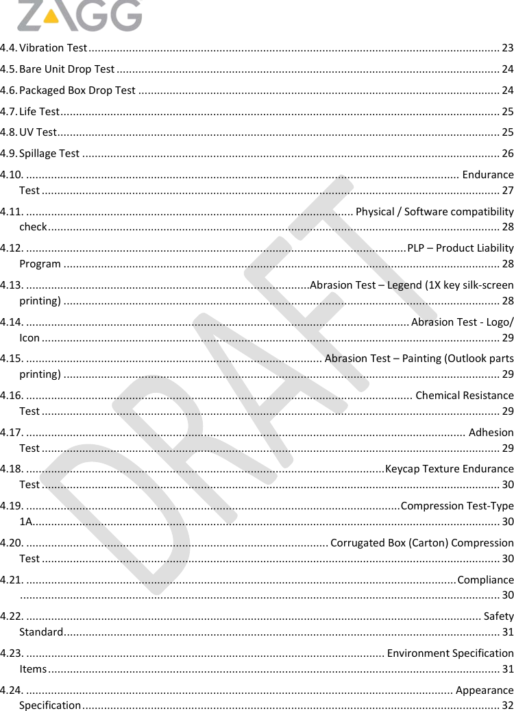    4.4. Vibration Test .................................................................................................................................... 23 4.5. Bare Unit Drop Test ........................................................................................................................... 24 4.6. Packaged Box Drop Test .................................................................................................................... 24 4.7. Life Test ............................................................................................................................................. 25 4.8. UV Test .............................................................................................................................................. 25 4.9. Spillage Test ...................................................................................................................................... 26 4.10. ........................................................................................................................................... Endurance Test ................................................................................................................................................... 27 4.11. ......................................................................................................... Physical / Software compatibility check ................................................................................................................................................. 28 4.12. .......................................................................................................................... PLP – Product Liability  Program ............................................................................................................................................ 28 4.13. ...........................................................................................Abrasion Test – Legend (1X key silk-screen printing) ............................................................................................................................................ 28 4.14. ........................................................................................................................... Abrasion Test - Logo/ Icon ................................................................................................................................................... 29 4.15. ............................................................................................... Abrasion Test – Painting (Outlook parts printing) ............................................................................................................................................ 29 4.16. ............................................................................................................................ Chemical Resistance Test ................................................................................................................................................... 29 4.17. ............................................................................................................................................. Adhesion Test ................................................................................................................................................... 29 4.18. ................................................................................................................... Keycap Texture Endurance Test ................................................................................................................................................... 30 4.19. ........................................................................................................................ Compression Test-Type 1A...................................................................................................................................................... 30 4.20. ................................................................................................. Corrugated Box (Carton) Compression Test ................................................................................................................................................... 30 4.21. .......................................................................................................................................... Compliance .......................................................................................................................................................... 30 4.22. .................................................................................................................................................. Safety Standard ............................................................................................................................................ 31 4.23. ................................................................................................................... Environment Specification Items ................................................................................................................................................. 31 4.24. ......................................................................................................................................... Appearance Specification ...................................................................................................................................... 32 