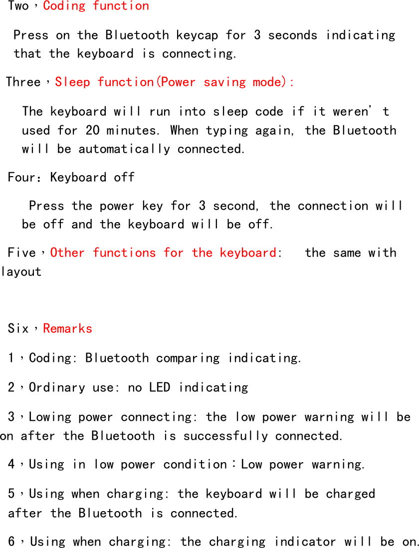  Two，Coding function Press on the Bluetooth keycap for 3 seconds indicating that the keyboard is connecting.  Three，Sleep function(Power saving mode):   The keyboard will run into sleep code if it weren＇t used for 20 minutes. When typing again, the Bluetooth will be automatically connected.    Four：Keyboard off    Press the power key for 3 second, the connection will be off and the keyboard will be off.  Five，Other functions for the keyboard:   the same with layout   Six，Remarks 1，Coding: Bluetooth comparing indicating. 2，Ordinary use: no LED indicating 3，Lowing power connecting: the low power warning will be on after the Bluetooth is successfully connected.  4，Using in low power condition：Low power warning.              5，Using when charging: the keyboard will be charged after the Bluetooth is connected.  6，Using when charging: the charging indicator will be on.  