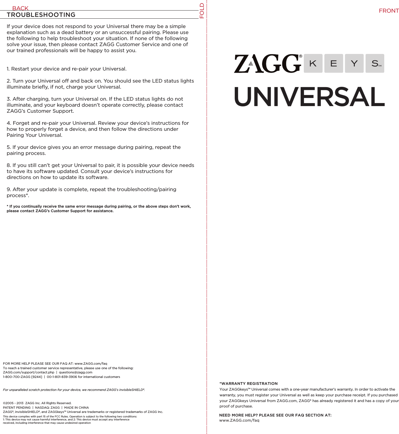 UNIVERSALNEED MORE HELP? PLEASE SEE OUR FAQ SECTION AT: www.ZAGG.com/faq*WARRANTY REGISTRATIONYour ZAGGkeys™ Universal comes with a one-year manufacturer’s warranty. In order to activate the warranty, you must register your Universal as well as keep your purchase receipt. If you purchased your ZAGGkeys Universal from ZAGG.com, ZAGG® has already registered it and has a copy of your proof of purchase.If your device does not respond to your Universal there may be a simple explanation such as a dead battery or an unsuccessful pairing. Please use the following to help troubleshoot your situation. If none of the following solve your issue, then please contact ZAGG Customer Service and one of our trained professionals will be happy to assist you.1. Restart your device and re-pair your Universal.2. Turn your Universal o and back on. You should see the LED status lights illuminate brieﬂy, if not, charge your Universal.3. After charging, turn your Universal on. If the LED status lights do not illuminate, and your keyboard doesn’t operate correctly, please contact ZAGG’s Customer Support.4. Forget and re-pair your Universal. Review your device’s instructions for how to properly forget a device, and then follow the directions under Pairing Your Universal. 5. If your device gives you an error message during pairing, repeat the pairing process.8. If you still can’t get your Universal to pair, it is possible your device needs to have its software updated. Consult your device’s instructions for directions on how to update its software.9. After your update is complete, repeat the troubleshooting/pairing process*. * If you continually receive the same error message during pairing, or the above steps don’t work, please contact ZAGG’s Customer Support for assistance.TROUBLESHOOTINGFOR MORE HELP PLEASE SEE OUR FAQ AT: www.ZAGG.com/faqTo reach a trained customer service representative, please use one of the following: ZAGG.com/support/contact.php  |  questions@zagg.com1-800-700-ZAGG [9244]  |  00-1-801-839-3906 for international customersFor unparalleled scratch protection for your device, we recommend ZAGG’s invisibleSHIELD®. ©2005 - 2013  ZAGG Inc. All Rights Reserved.PATENT PENDING  |  NASDAQ: ZAGG  |  MADE IN CHINAZAGG®, invisibleSHIELD®, and ZAGGkeys™ Universal are trademarks or registered trademarks of ZAGG Inc.This device complies with part 15 of the FCC Rules. Operation is subject to the following two conditions: 1: This device may not cause harmful interference, and 2: This device must accept any interference received, including interference that may cause undesired operationFOLDFRONTBACK