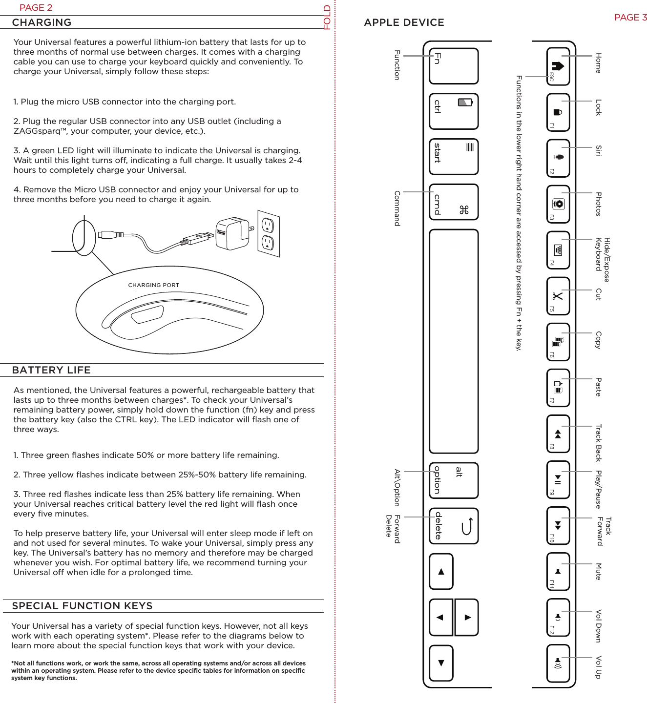 Your Universal features a powerful lithium-ion battery that lasts for up to three months of normal use between charges. It comes with a charging cable you can use to charge your keyboard quickly and conveniently. To charge your Universal, simply follow these steps:1. Plug the micro USB connector into the charging port.2. Plug the regular USB connector into any USB outlet (including a ZAGGsparq™, your computer, your device, etc.). 3. A green LED light will illuminate to indicate the Universal is charging. Wait until this light turns o, indicating a full charge. It usually takes 2-4 hours to completely charge your Universal.4. Remove the Micro USB connector and enjoy your Universal for up to three months before you need to charge it again.CHARGING APPLE DEVICEAs mentioned, the Universal features a powerful, rechargeable battery that lasts up to three months between charges*. To check your Universal’s remaining battery power, simply hold down the function (fn) key and press the battery key (also the CTRL key). The LED indicator will ﬂash one of three ways.1. Three green ﬂashes indicate 50% or more battery life remaining.2. Three yellow ﬂashes indicate between 25%-50% battery life remaining.3. Three red ﬂashes indicate less than 25% battery life remaining. When your Universal reaches critical battery level the red light will ﬂash once every ﬁve minutes.To help preserve battery life, your Universal will enter sleep mode if left on and not used for several minutes. To wake your Universal, simply press any key. The Universal’s battery has no memory and therefore may be charged whenever you wish. For optimal battery life, we recommend turning your Universal o when idle for a prolonged time.BATTERY LIFEYour Universal has a variety of special function keys. However, not all keys work with each operating system*. Please refer to the diagrams below to learn more about the special function keys that work with your device. *Not all functions work, or work the same, across all operating systems and/or across all devices within an operating system. Please refer to the device speciﬁc tables for information on speciﬁc system key functions. SPECIAL FUNCTION KEYSCommand Alt\OptionHome Lock Cut Copy Paste Track Back Play/PauseTrackForward Mute Vol Down Vol UpFunctionFunctions in the lower right hand corner are accessed by pressing Fn + the key. Siri PhotosHide/ExposeKeyboardCHARGING PORTForward DeleteFOLDPAGE 3PAGE 2