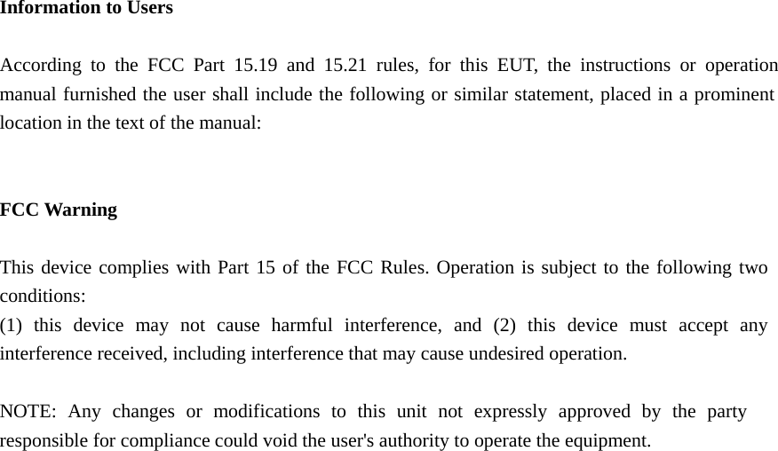    Information to Users  According to the FCC Part 15.19 and 15.21 rules, for this EUT, the instructions or operationmanual furnished the user shall include the following or similar statement, placed in a prominentlocation in the text of the manual:   FCC Warning  This device complies with Part 15 of the FCC Rules. Operation is subject to the following two conditions: (1) this device may not cause harmful interference, and (2) this device must accept any interference received, including interference that may cause undesired operation.  NOTE: Any changes or modifications to this unit not expressly approved by the party responsible for compliance could void the user&apos;s authority to operate the equipment.     