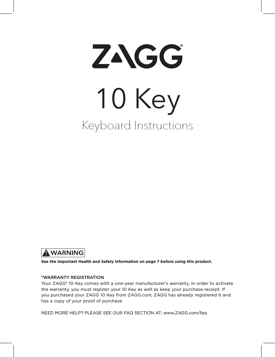 FRONTKeyboard Instructions10 Key*WARRANTY REGISTRATIONYour ZAGG® 10 Key comes with a one-year manufacturer’s warranty. In order to activate the warranty, you must register your 10 Key as well as keep your purchase receipt. If you purchased your ZAGG 10 Key from ZAGG.com, ZAGG has already registered it and has a copy of your proof of purchase NEED MORE HELP? PLEASE SEE OUR FAQ SECTION AT: www.ZAGG.com/faqSee the important Health and Safety information on page 7 before using this product.
