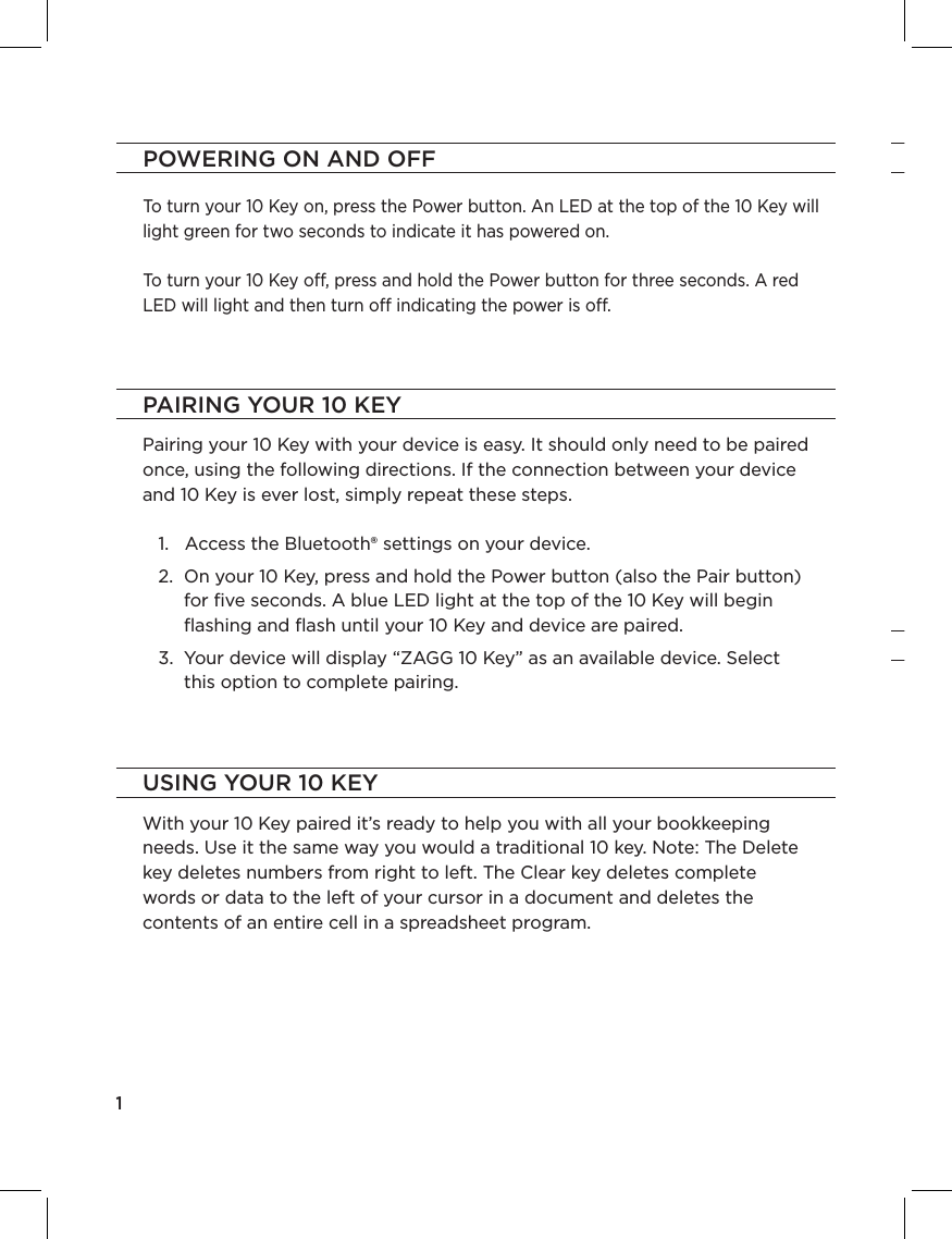 PAGE 1POWERING ON AND OFFTo turn your 10 Key on, press the Power button. An LED at the top of the 10 Key will light green for two seconds to indicate it has powered on. To turn your 10 Key o, press and hold the Power button for three seconds. A red LED will light and then turn o indicating the power is o. 1PAIRING YOUR 10 KEYUSING YOUR 10 KEYPairing your 10 Key with your device is easy. It should only need to be paired once, using the following directions. If the connection between your device and 10 Key is ever lost, simply repeat these steps.   1.   Access the Bluetooth® settings on your device.    2.   On your 10 Key, press and hold the Power button (also the Pair button) for ﬁve seconds. A blue LED light at the top of the 10 Key will begin ﬂashing and ﬂash until your 10 Key and device are paired.   3.   Your device will display “ZAGG 10 Key” as an available device. Select this option to complete pairing.With your 10 Key paired it’s ready to help you with all your bookkeeping needs. Use it the same way you would a traditional 10 key. Note: The Delete key deletes numbers from right to left. The Clear key deletes complete words or data to the left of your cursor in a document and deletes the contents of an entire cell in a spreadsheet program.