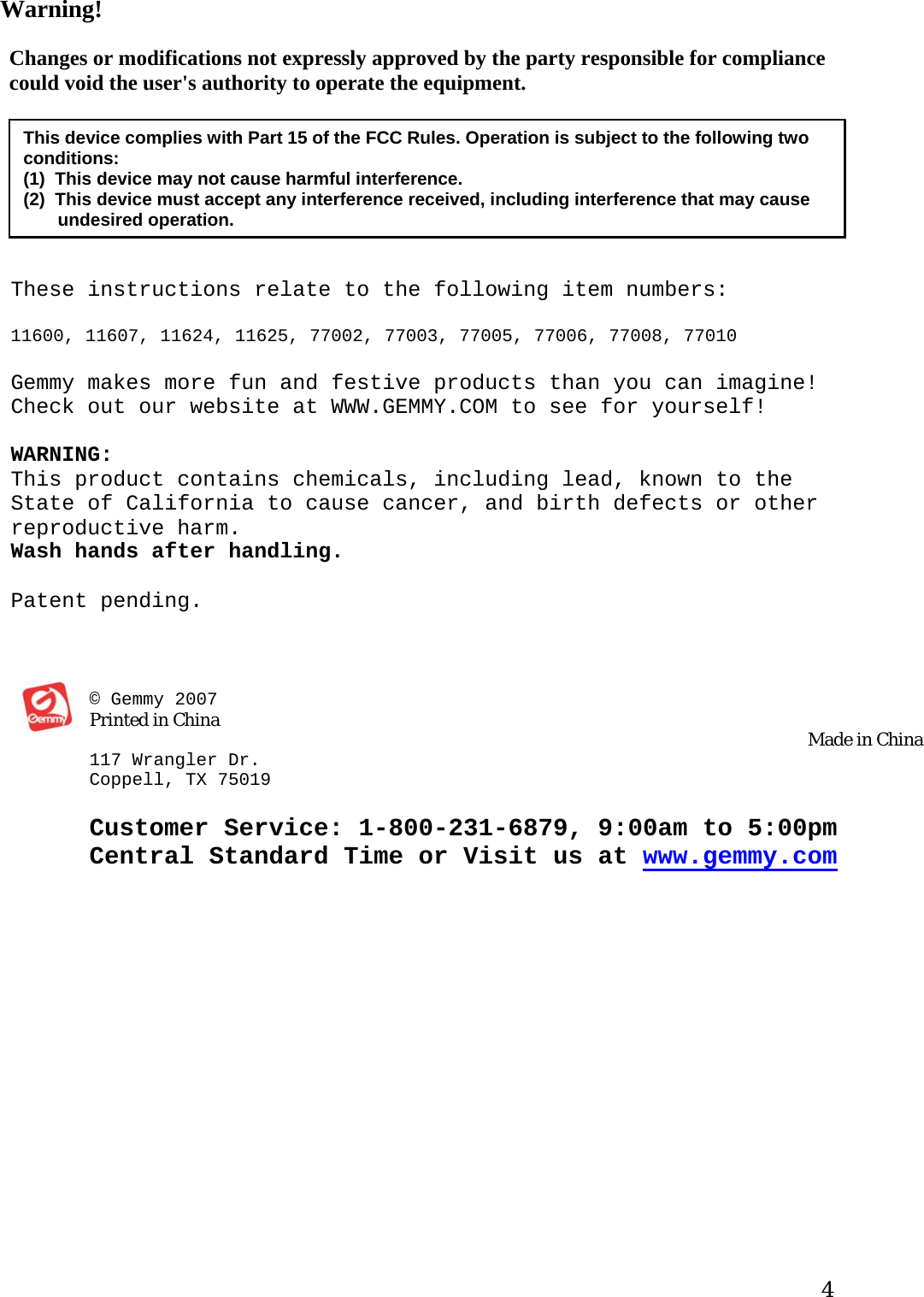 Warning!   Changes or modifications not expressly approved by the party responsible for compliance could void the user&apos;s authority to operate the equipment.  This device complies with Part 15 of the FCC Rules. Operation is subject to the following two conditions:  (1)  This device may not cause harmful interference.  (2)  This device must accept any interference received, including interference that may cause        undesired operation.  These instructions relate to the following item numbers:  11600, 11607, 11624, 11625, 77002, 77003, 77005, 77006, 77008, 77010  Gemmy makes more fun and festive products than you can imagine! Check out our website at WWW.GEMMY.COM to see for yourself!  WARNING:  This product contains chemicals, including lead, known to the State of California to cause cancer, and birth defects or other reproductive harm.  Wash hands after handling.  Patent pending.    © Gemmy 2007                                                                                                                                                                                                   Printed in China  Made in China 117 Wrangler Dr. Co ppell, TX 75019 Customer Service: 1-800-231-6879, 9:00am to 5:00pm Central Standard Time or Visit us at www.gemmy.com   4