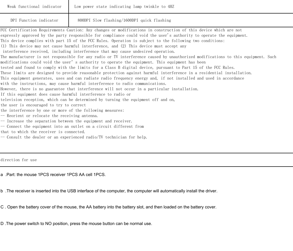 direction for use a  .Part: the mouse 1PCS receiver 1PCS AA cell 1PCS.b  .The receiver is inserted into the USB interface of the computer, the computer will automatically install the driver.C . Open the battery cover of the mouse, the AA battery into the battery slot, and then loaded on the battery cover.D .The power switch to NO position, press the mouse button can be normal use. Weak functional indicator  Low power state indicating lamp twinkle to 4HZ  DPI Function indicator   800DPI Slow flashing/1600DPI quick flashingFCC Certification Requirements Caution: Any changes or modifications in construction of this device which are notexpressly approved by the party responsible for compliance could void the user's authority to operate the equipment.This device complies with part 15 of the FCC Rules. Operation is subject to the following two conditions:(1) This device may not cause harmful interference, and (2) This device must accept any interference received, including interference that may cause undesired operation.The manufacturer is not responsible for any radio or TV interference caused by unauthorized modifications to this equipment. Suchmodifications could void the user&rsquo;s authority to operate the equipment. This equipment has beentested and found to comply with the limits for a Class B digital device, pursuant to Part 15 of the FCC Rules.These limits are designed to provide reasonable protection against harmful interference in a residential installation.This equipment generates, uses and can radiate radio frequency energy and, if not installed and used in accordancewith the instructions, may cause harmful interference to radio communications.However, there is no guarantee that interference will not occur in a particular installation.If this equipment does cause harmful interference to radio ortelevision reception, which can be determined by turning the equipment off and on,the user is encouraged to try to correctthe interference by one or more of the following measures:-- Reorient or relocate the receiving antenna.-- Increase the separation between the equipment and receiver.-- Connect the equipment into an outlet on a circuit different fromthat to which the receiver is connected.-- Consult the dealer or an experienced radio/TV technician for help.