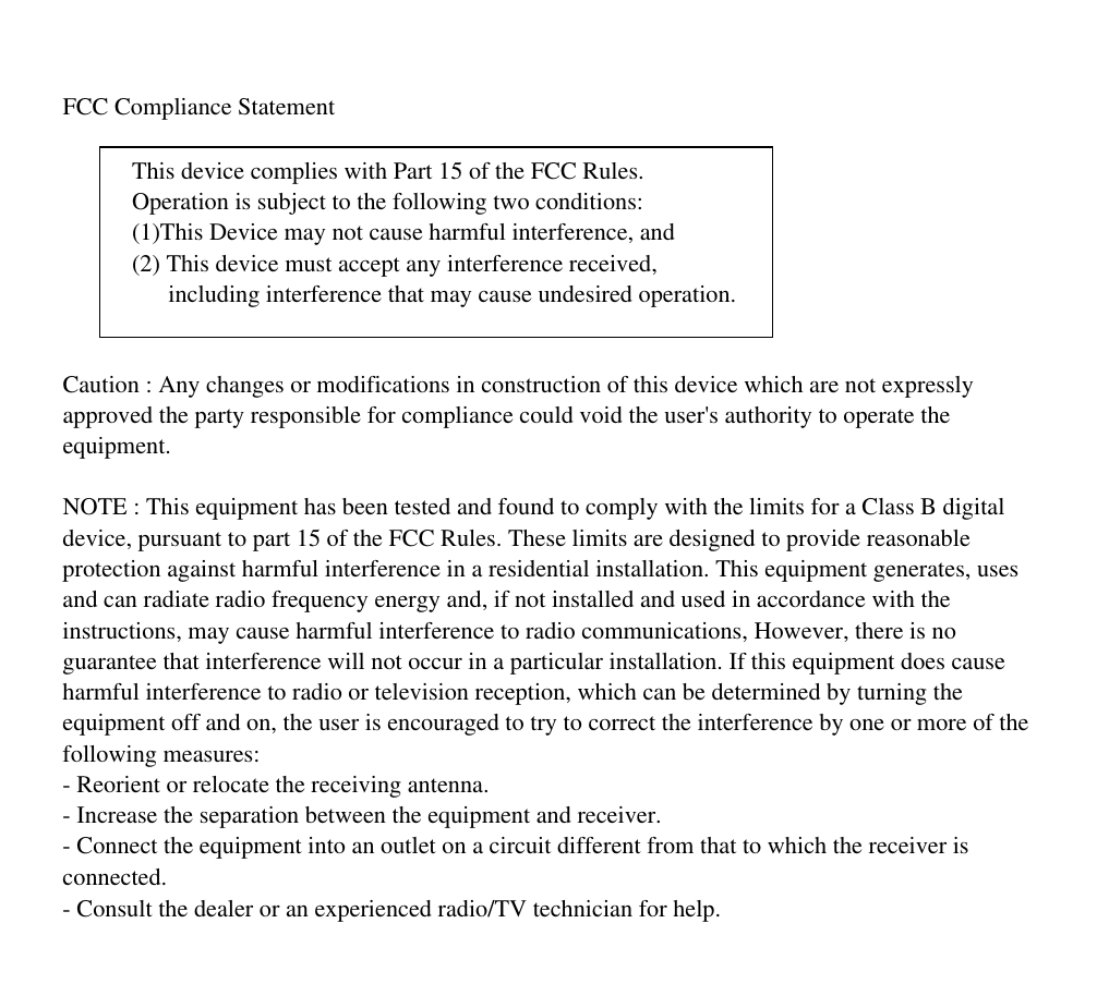 FCC Compliance Statement  Caution : Any changes or modifications in construction of this device which are not expresslyapproved the party responsible for compliance could void the user's authority to operate theequipment.NOTE : This equipment has been tested and found to comply with the limits for a Class B digitaldevice, pursuant to part 15 of the FCC Rules. These limits are designed to provide reasonableprotection against harmful interference in a residential installation. This equipment generates, usesand can radiate radio frequency energy and, if not installed and used in accordance with theinstructions, may cause harmful interference to radio communications, However, there is noguarantee that interference will not occur in a particular installation. If this equipment does causeharmful interference to radio or television reception, which can be determined by turning theequipment off and on, the user is encouraged to try to correct the interference by one or more of thefollowing measures:- Reorient or relocate the receiving antenna.- Increase the separation between the equipment and receiver.- Connect the equipment into an outlet on a circuit different from that to which the receiver isconnected.- Consult the dealer or an experienced radio/TV technician for help.This device complies with Part 15 of the FCC Rules.Operation is subject to the following two conditions:(1)This Device may not cause harmful interference, and(2) This device must accept any interference received,      including interference that may cause undesired operation.