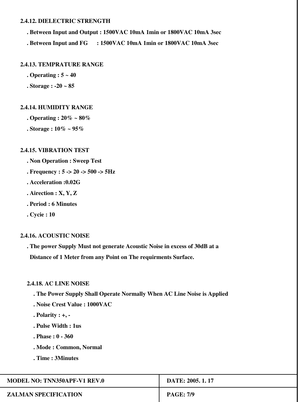 . Operating : 5 ~ 402.4.13. TEMPRATURE RANGE. Storage : -20 ~ 85 2.4.12. DIELECTRIC STRENGTH. Between Input and Output : 1500VAC 10mA 1min or 1800VAC 10mA 3sec. Between Input and FG      : 1500VAC 10mA 1min or 1800VAC 10mA 3sec. Polarity : +, -. Phase : 0 - 360. Mode : Common, Normal2.4.14. HUMIDITY RANGE. Operating : 20% ~ 80%. Storage : 10% ~ 95%. The power Supply Must not generate Acoustic Noise in excess of 30dB at a2.4.15. VIBRATION TEST. Non Operation : Sweep Test. Frequency : 5 -> 20 -> 500 -> 5Hz. Acceleration :0.02G2.4.16. ACOUSTIC NOISE. Airection : X, Y, Z. Period : 6 Minutes. Cycie : 10  Distance of 1 Meter from any Point on The requirments Surface.MODEL NO: TNN350APF-V1 REV.0 DATE: 2005. 1. 17ZALMAN SPECIFICATION PAGE: 7/92.4.18. AC LINE NOISE. The Power Supply Shall Operate Normally When AC Line Noise is Applied. Noise Crest Value : 1000VAC. Pulse Width : 1us. Time : 3Minutes
