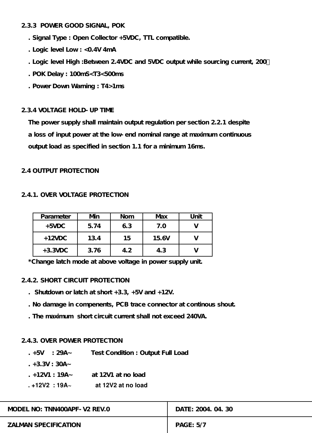 Max UnitMin157.0. Power Down Warning : T4>1ms2.4 OUTPUT PROTECTION2.4.1. OVER VOLTAGE PROTECTION15.6VV+5VDC 5.74 6.3+12VDC4.3. +12V2  : 19A~              at 12V2 at no loadZALMAN SPECIFICATION4.2+3.3VDC13.43.76MODEL NO: TNN400APF-V2 REV.0. Logic level Low : <0.4V 4mADATE: 2004. 04. 30. +5V    : 29A~         Test Condition : Output Full Load. +3.3V : 30A~. +12V1 : 19A~         at 12V1 at no loadPAGE: 5/7VV*Change latch mode at above voltage in power supply unit.2.4.2. SHORT CIRCUIT PROTECTION.  Shutdown or latch at short +3.3, +5V and +12V.. No damage in compenents, PCB trace connector at continous shout.. The maximum  short circuit current shall not exceed 240VA.2.4.3. OVER POWER PROTECTION. Logic level High :Between 2.4VDC and 5VDC output while sourcing current, 200㎂. Signal Type : Open Collector +5VDC, TTL compatible.. POK Delay : 100mS<T3<500ms2.3.4 VOLTAGE HOLD-UP TIMEThe power supply shall maintain output regulation per section 2.2.1 despiteParametera loss of input power at the low-end nominal range at maximum continuousNomoutput load as specified in section 1.1 for a minimum 16ms.2.3.3  POWER GOOD SIGNAL, POK