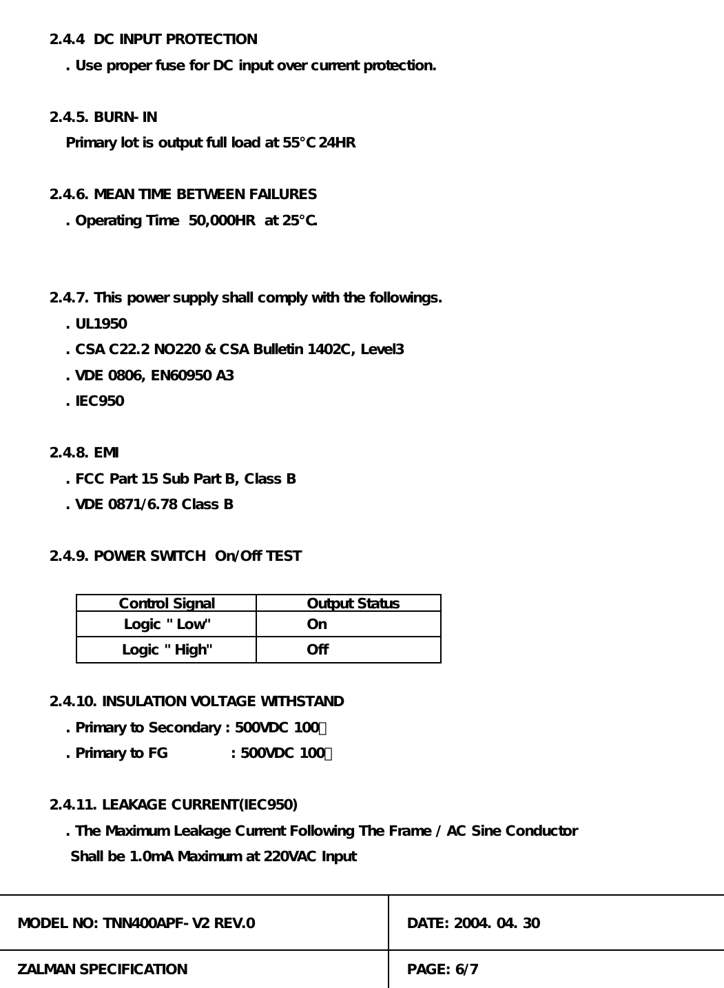 Primary lot is output full load at 55℃ 24HR. Primary to Secondary : 500VDC 100㏁. Primary to FG             : 500VDC 100㏁. UL19502.4.4  DC INPUT PROTECTION2.4.7. This power supply shall comply with the followings.On2.4.10. INSULATION VOLTAGE WITHSTAND. IEC950Output Status2.4.9. POWER SWITCH  On/Off TEST. VDE 0871/6.78 Class B2.4.5. BURN-IN2.4.11. LEAKAGE CURRENT(IEC950). The Maximum Leakage Current Following The Frame / AC Sine ConductorPAGE: 6/7MODEL NO: TNN400APF-V2 REV.0ZALMAN SPECIFICATION Shall be 1.0mA Maximum at 220VAC Input2.4.6. MEAN TIME BETWEEN FAILURES. Operating Time  50,000HR  at 25℃.OffLogic " High"DATE: 2004. 04. 30Logic " Low". CSA C22.2 NO220 &amp; CSA Bulletin 1402C, Level3Control Signal. VDE 0806, EN60950 A3. Use proper fuse for DC input over current protection.. FCC Part 15 Sub Part B, Class B2.4.8. EMI