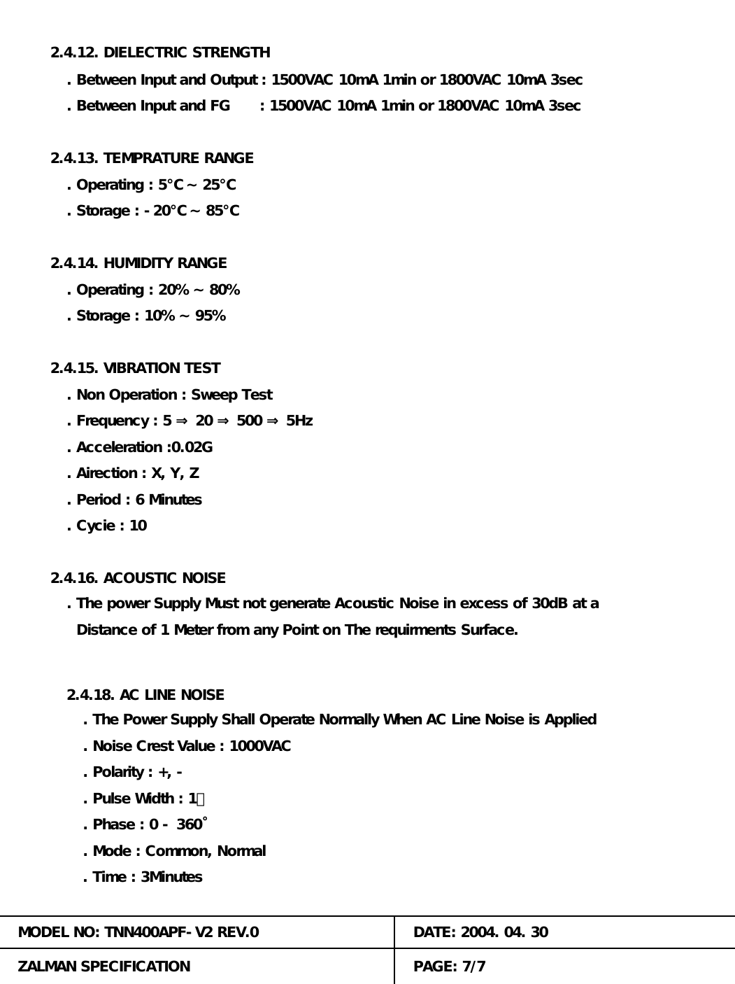 . Between Input and Output : 1500VAC 10mA 1min or 1800VAC 10mA 3sec. Storage : -20℃ ~ 85℃ 2.4.12. DIELECTRIC STRENGTH. Phase : 0 - 360˚. Between Input and FG      : 1500VAC 10mA 1min or 1800VAC 10mA 3sec. Operating : 5℃ ~ 25℃2.4.13. TEMPRATURE RANGE. Polarity : +, -. Mode : Common, Normal2.4.14. HUMIDITY RANGE. Operating : 20% ~ 80%. Storage : 10% ~ 95%. The power Supply Must not generate Acoustic Noise in excess of 30dB at a2.4.15. VIBRATION TEST. Non Operation : Sweep Test. Frequency : 5 &rArr; 20 &rArr; 500 &rArr; 5Hz. Acceleration :0.02G2.4.16. ACOUSTIC NOISE. Airection : X, Y, Z. Period : 6 Minutes. Cycie : 10  Distance of 1 Meter from any Point on The requirments Surface.MODEL NO: TNN400APF-V2 REV.0 DATE: 2004. 04. 30ZALMAN SPECIFICATION PAGE: 7/72.4.18. AC LINE NOISE. The Power Supply Shall Operate Normally When AC Line Noise is Applied. Noise Crest Value : 1000VAC. Pulse Width : 1㎲. Time : 3Minutes